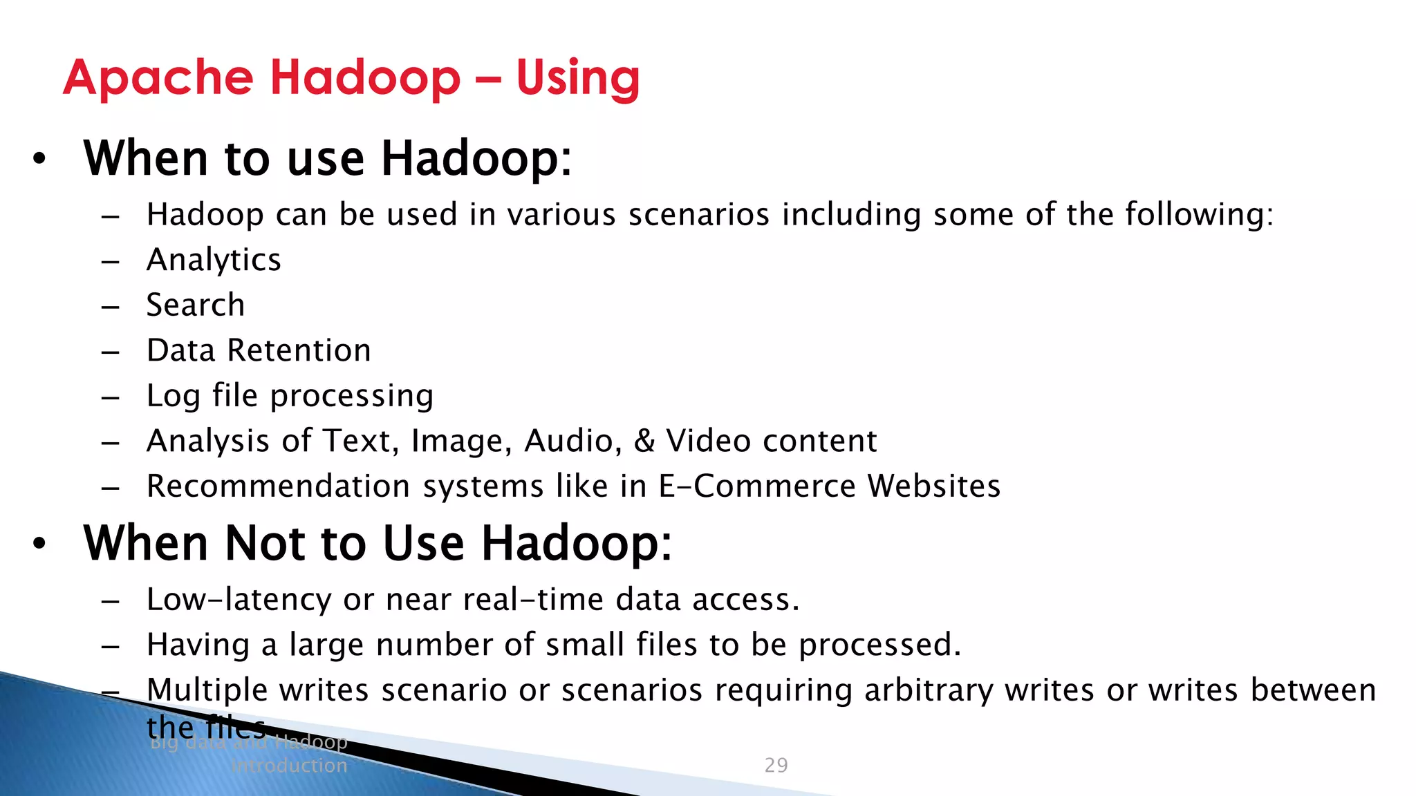 Security Classification: Internal
Apache Hadoop – Using
Big data and Hadoop
introduction 29
• When to use Hadoop:
– Hadoop can be used in various scenarios including some of the following:
– Analytics
– Search
– Data Retention
– Log file processing
– Analysis of Text, Image, Audio, & Video content
– Recommendation systems like in E-Commerce Websites
• When Not to Use Hadoop:
– Low-latency or near real-time data access.
– Having a large number of small files to be processed.
– Multiple writes scenario or scenarios requiring arbitrary writes or writes between
the files
 