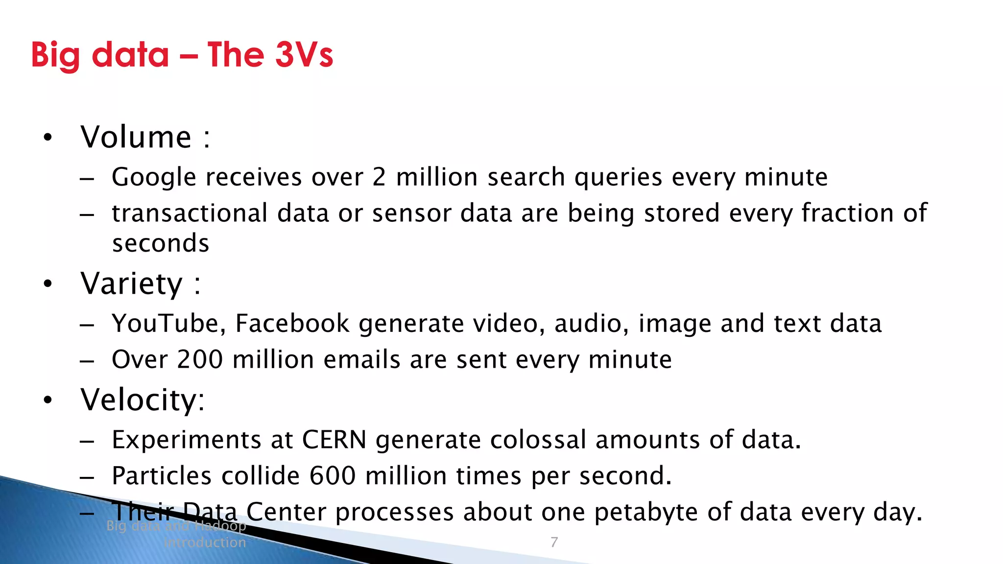 Security Classification: Internal
Big data – The 3Vs
Big data and Hadoop
introduction 7
• Volume :
– Google receives over 2 million search queries every minute
– transactional data or sensor data are being stored every fraction of
seconds
• Variety :
– YouTube, Facebook generate video, audio, image and text data
– Over 200 million emails are sent every minute
• Velocity:
– Experiments at CERN generate colossal amounts of data.
– Particles collide 600 million times per second.
– Their Data Center processes about one petabyte of data every day.
 