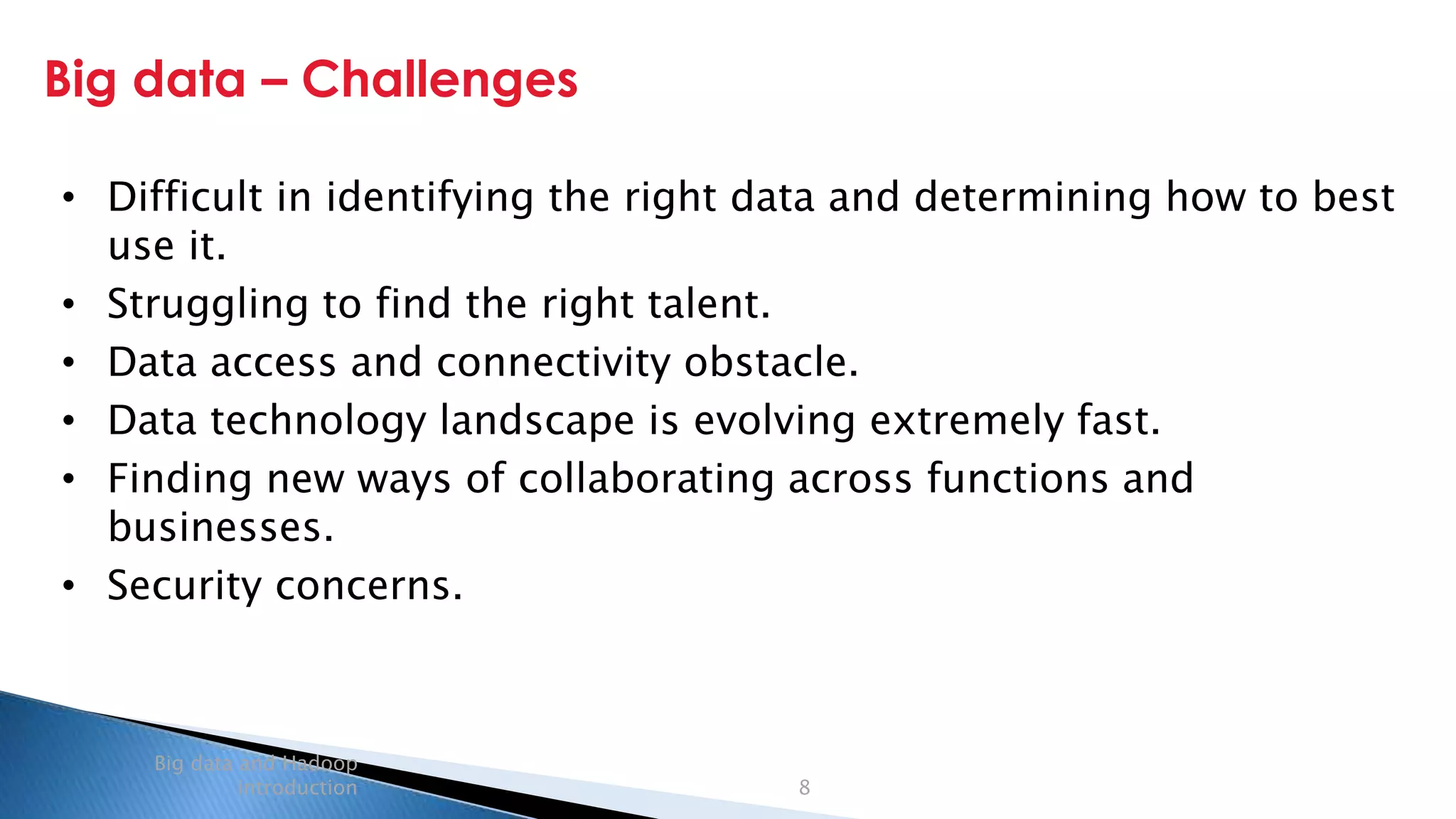 Security Classification: Internal
Big data – Challenges
Big data and Hadoop
introduction 8
• Difficult in identifying the right data and determining how to best
use it.
• Struggling to find the right talent.
• Data access and connectivity obstacle.
• Data technology landscape is evolving extremely fast.
• Finding new ways of collaborating across functions and
businesses.
• Security concerns.
 