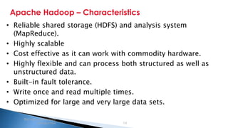 Security Classification: Internal
Apache Hadoop – Characteristics
Big data and Hadoop
introduction 14
• Reliable shared storage (HDFS) and analysis system
(MapReduce).
• Highly scalable
• Cost effective as it can work with commodity hardware.
• Highly flexible and can process both structured as well as
unstructured data.
• Built-in fault tolerance.
• Write once and read multiple times.
• Optimized for large and very large data sets.
 