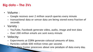 Security Classification: Internal
Big data – The 3Vs
Big data and Hadoop
introduction 7
• Volume :
– Google receives over 2 million search queries every minute
– transactional data or sensor data are being stored every fraction of
seconds
• Variety :
– YouTube, Facebook generate video, audio, image and text data
– Over 200 million emails are sent every minute
• Velocity:
– Experiments at CERN generate colossal amounts of data.
– Particles collide 600 million times per second.
– Their Data Center processes about one petabyte of data every day.
 