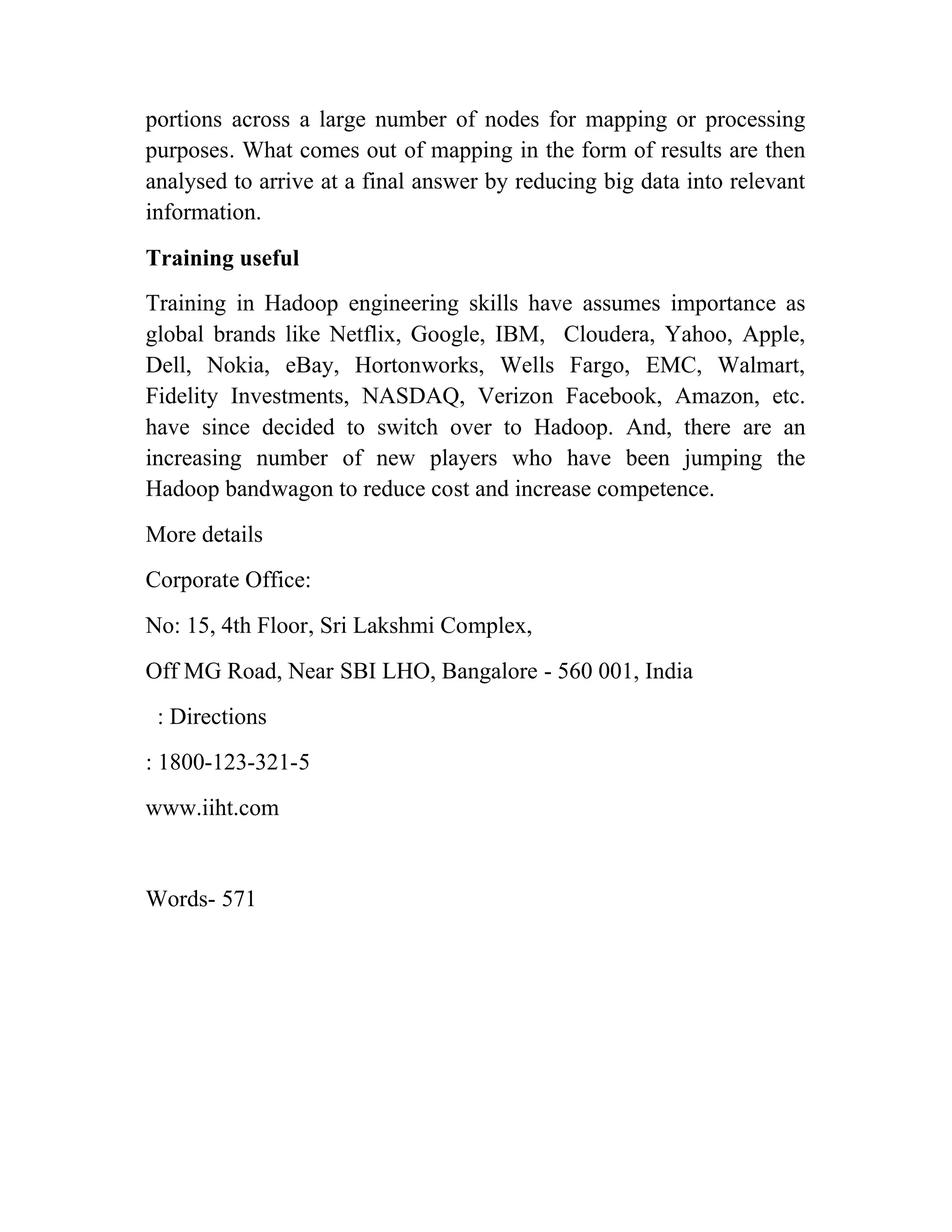 portions across a large number of nodes for mapping or processing
purposes. What comes out of mapping in the form of results are then
analysed to arrive at a final answer by reducing big data into relevant
information.
Training useful
Training in Hadoop engineering skills have assumes importance as
global brands like Netflix, Google, IBM, Cloudera, Yahoo, Apple,
Dell, Nokia, eBay, Hortonworks, Wells Fargo, EMC, Walmart,
Fidelity Investments, NASDAQ, Verizon Facebook, Amazon, etc.
have since decided to switch over to Hadoop. And, there are an
increasing number of new players who have been jumping the
Hadoop bandwagon to reduce cost and increase competence.
More details
Corporate Office:
No: 15, 4th Floor, Sri Lakshmi Complex,
Off MG Road, Near SBI LHO, Bangalore - 560 001, India
: Directions
: 1800-123-321-5
www.iiht.com
Words- 571
 
