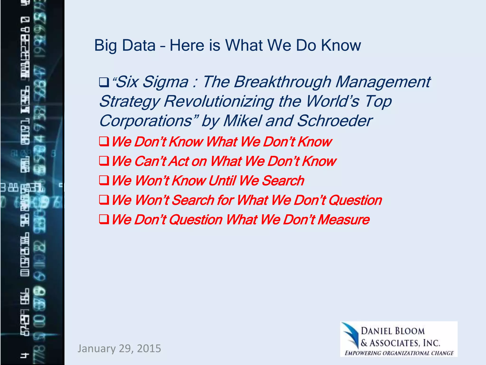 Big Data – Here is What We Do Know
“Six Sigma : The Breakthrough Management
Strategy Revolutionizing the World’s Top
Corporations” by Mikel and Schroeder
We Don’t Know What We Don’t Know
We Can’t Act on What We Don’t Know
We Won’t Know Until We Search
We Won’t Search for What We Don’t Question
We Don’t Question What We Don’t Measure
January 29, 2015
 