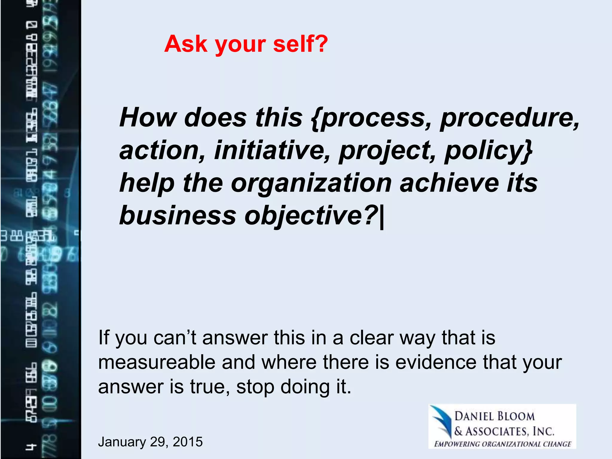 January 29, 2015
How does this {process, procedure,
action, initiative, project, policy}
help the organization achieve its
business objective?|
If you can’t answer this in a clear way that is
measureable and where there is evidence that your
answer is true, stop doing it.
Ask your self?
 