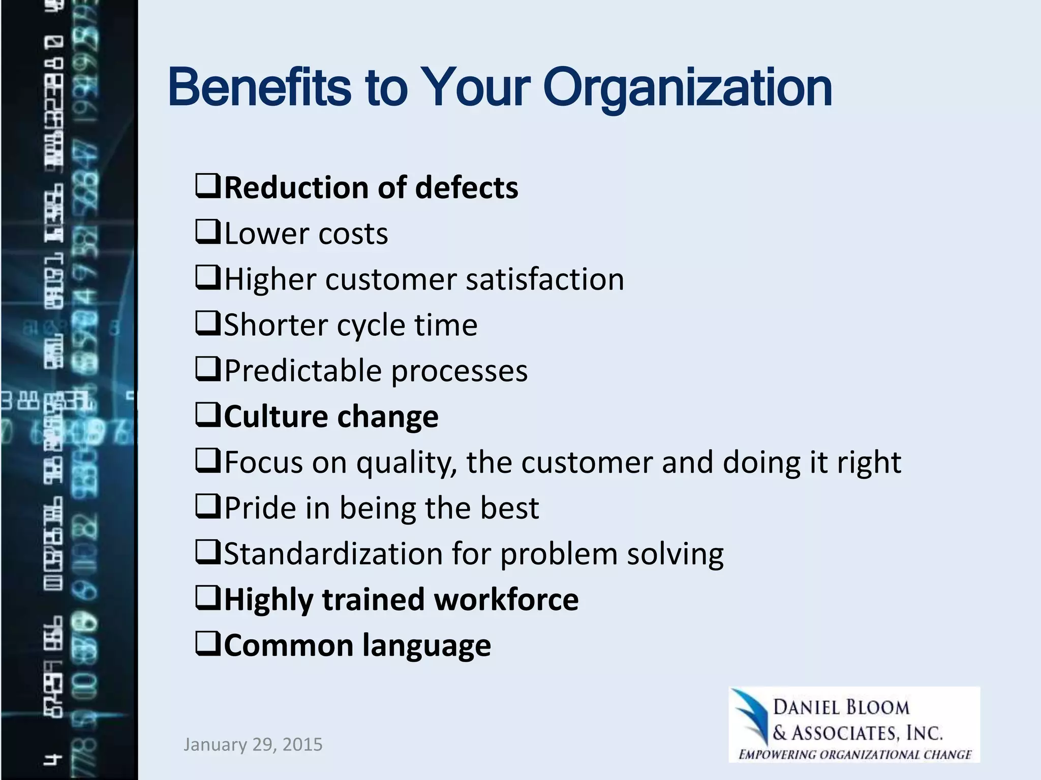 Benefits to Your Organization
Reduction of defects
Lower costs
Higher customer satisfaction
Shorter cycle time
Predictable processes
Culture change
Focus on quality, the customer and doing it right
Pride in being the best
Standardization for problem solving
Highly trained workforce
Common language
January 29, 2015
 