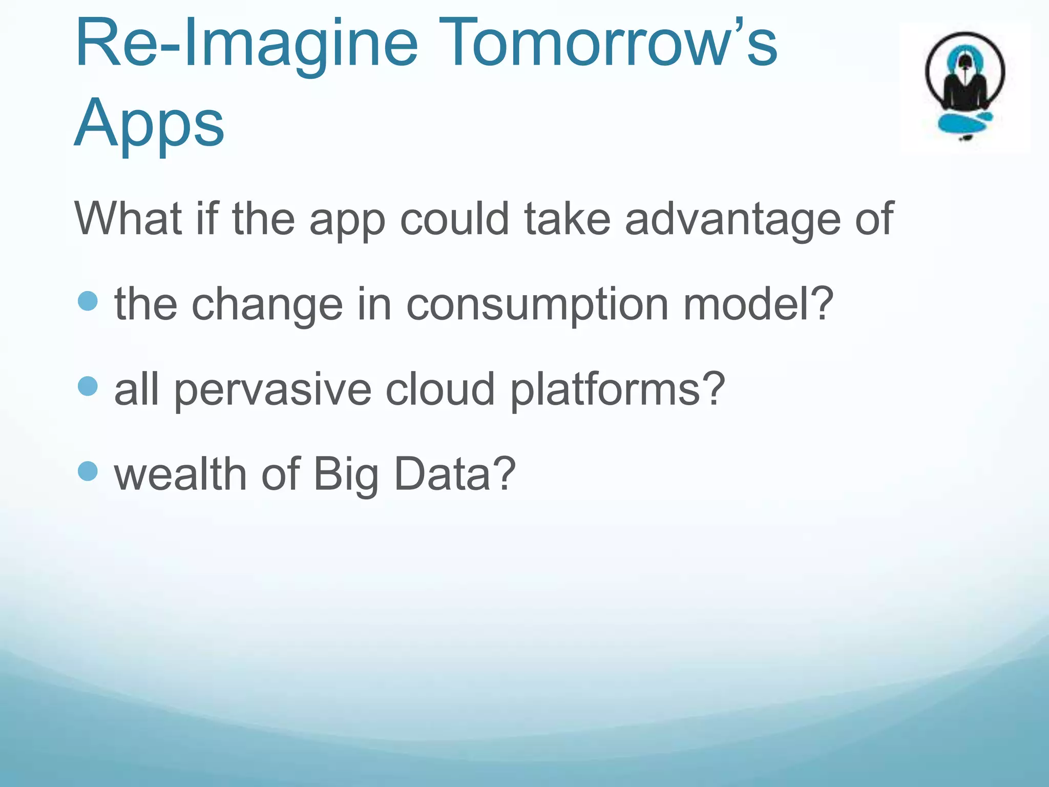 Re-Imagine Tomorrow’s
Apps
What if the app could take advantage of
 the change in consumption model?
 all pervasive cloud platforms?
 wealth of Big Data?
 