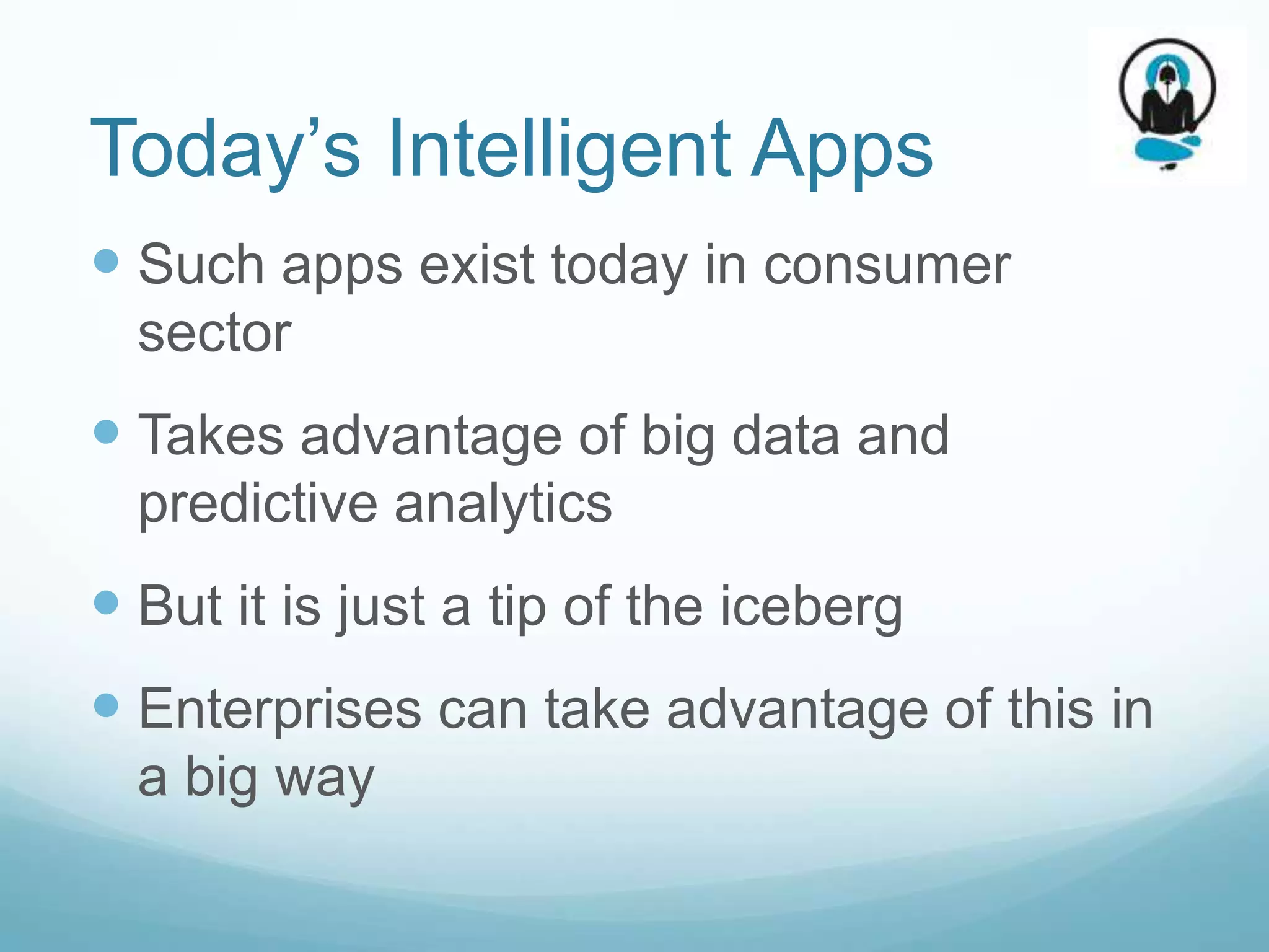 Today’s Intelligent Apps
 Such apps exist today in consumer
  sector
 Takes advantage of big data and
  predictive analytics
 But it is just a tip of the iceberg
 Enterprises can take advantage of this in
  a big way
 