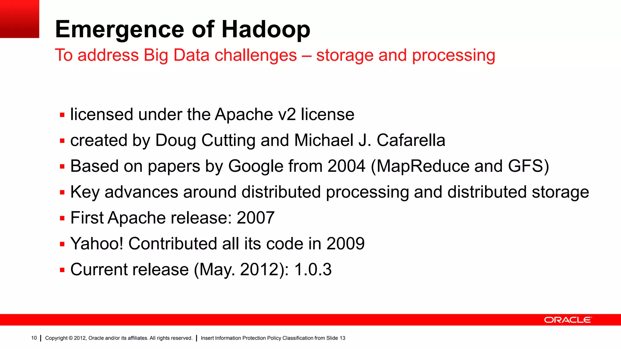 Emergence of Hadoop
         To address Big Data challenges – storage and processing


            licensed under the Apache v2 license
            created by Doug Cutting and Michael J. Cafarella
            Based on papers by Google from 2004 (MapReduce and GFS)
            Key advances around distributed processing and distributed storage
            First Apache release: 2007
            Yahoo! Contributed all its code in 2009
            Current release (May. 2012): 1.0.3



10   Copyright © 2012, Oracle and/or its affiliates. All rights reserved.   Insert Information Protection Policy Classification from Slide 13
 