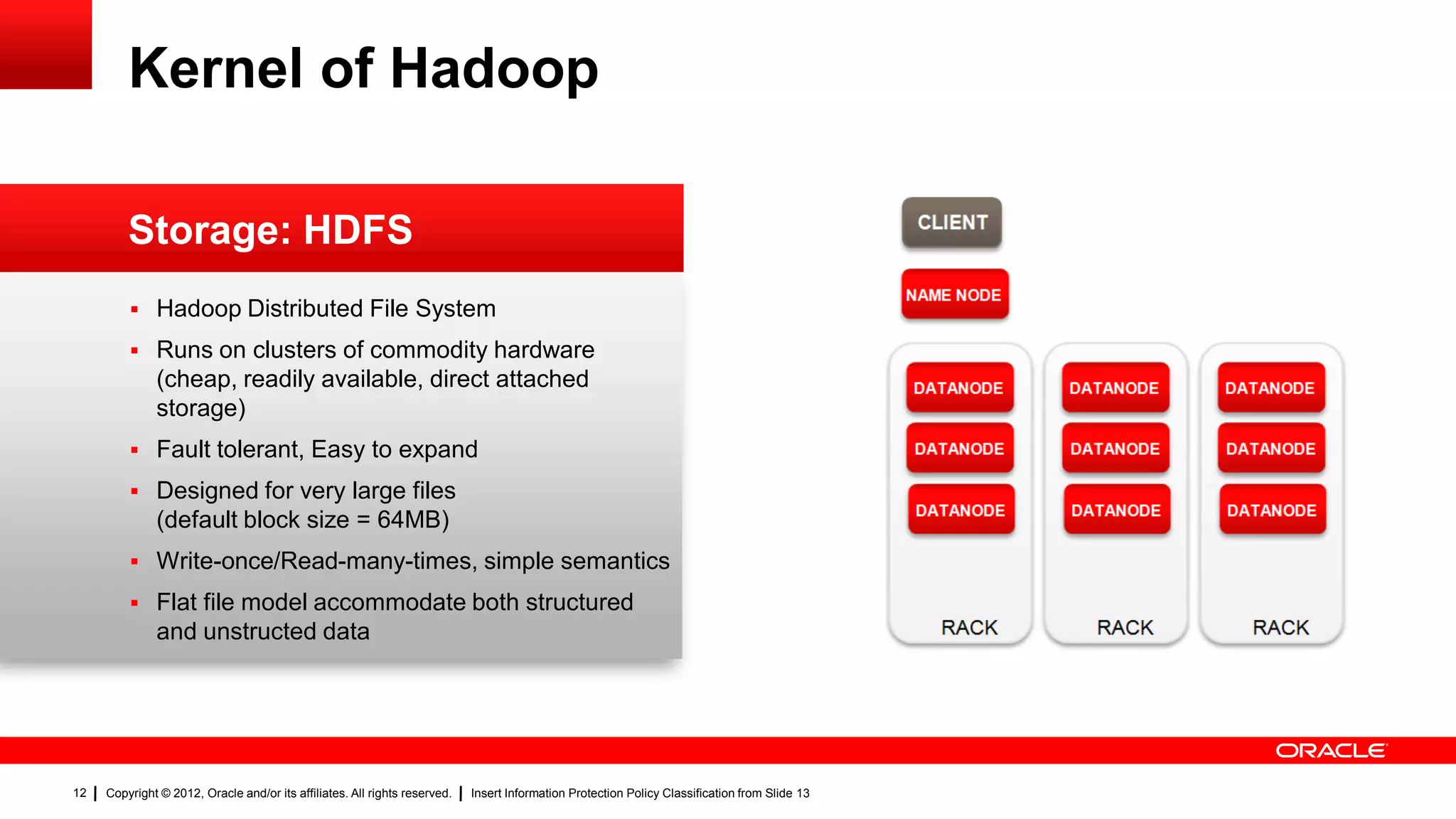 Kernel of Hadoop

                                                                                                                                                 CLIENT
         Storage: HDFS
                                                                                                                                                NAME NODE
          Hadoop Distributed File System

          Runs on clusters of commodity hardware
              (cheap, readily available, direct attached                                                                                        DATANODE    DATANODE   DATANODE
              storage)
          Fault tolerant, Easy to expand                                                                                                       DATANODE    DATANODE   DATANODE

          Designed for very large files
                                                                                                                                                DATANODE    DATANODE   DATANODE
              (default block size = 64MB)
          Write-once/Read-many-times, simple semantics
          Flat file model accommodate both structured
              and unstructed data                                                                                                                  RACK       RACK       RACK




12   Copyright © 2012, Oracle and/or its affiliates. All rights reserved.   Insert Information Protection Policy Classification from Slide 13
 