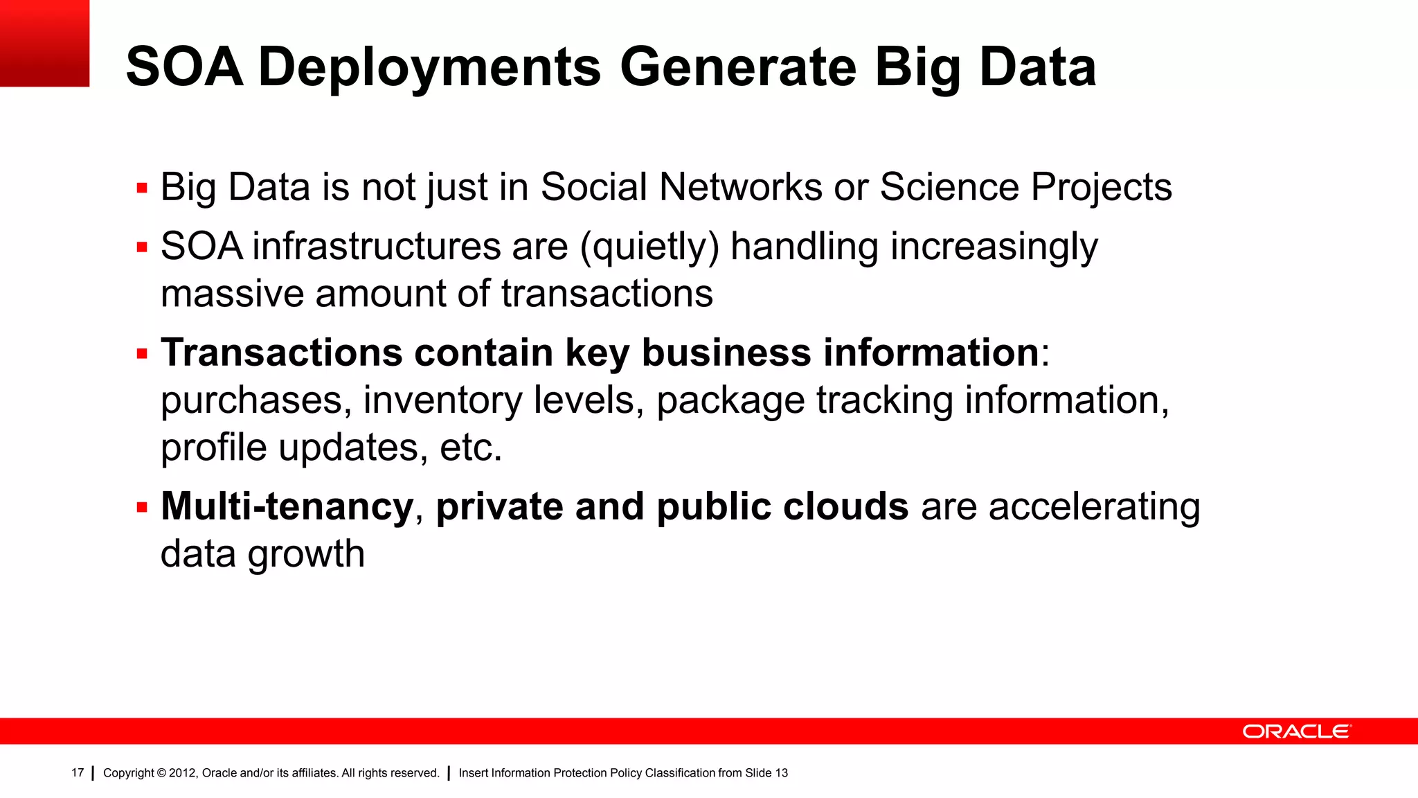 SOA Deployments Generate Big Data

            Big Data is not just in Social Networks or Science Projects
            SOA infrastructures are (quietly) handling increasingly
             massive amount of transactions
            Transactions contain key business information:
             purchases, inventory levels, package tracking information,
             profile updates, etc.
            Multi-tenancy, private and public clouds are accelerating
             data growth




17   Copyright © 2012, Oracle and/or its affiliates. All rights reserved.   Insert Information Protection Policy Classification from Slide 13
 