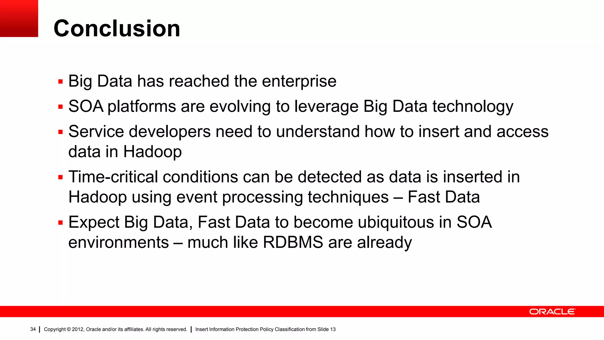 Conclusion

            Big Data has reached the enterprise
            SOA platforms are evolving to leverage Big Data technology
            Service developers need to understand how to insert and access
             data in Hadoop
            Time-critical conditions can be detected as data is inserted in
             Hadoop using event processing techniques – Fast Data
            Expect Big Data, Fast Data to become ubiquitous in SOA
             environments – much like RDBMS are already



34   Copyright © 2012, Oracle and/or its affiliates. All rights reserved.   Insert Information Protection Policy Classification from Slide 13
 