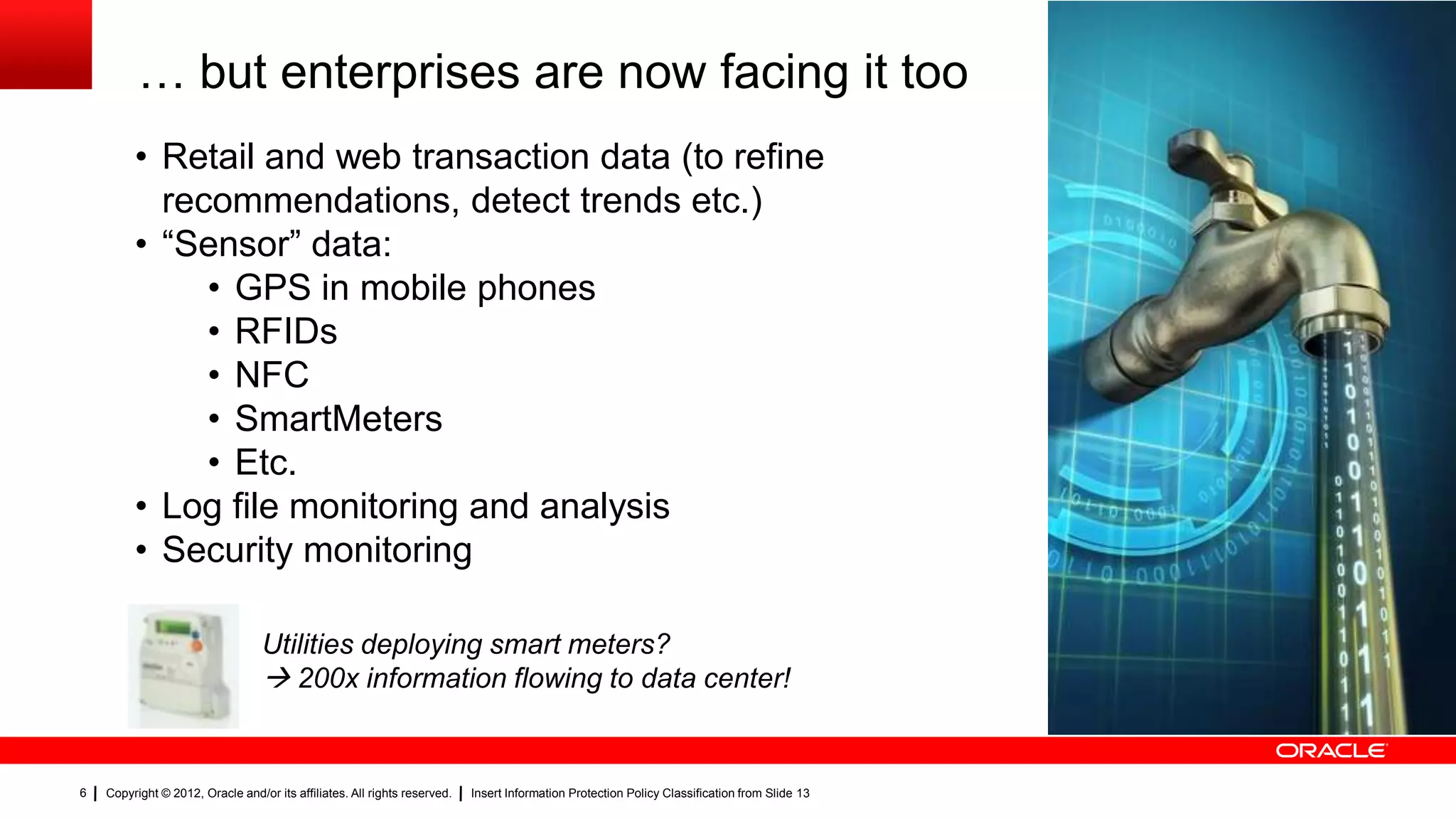 … but enterprises are now facing it too … but
         • Retail and web transaction data (to refine
                                                                                                                                               enterprises are
           recommendations, detect trends etc.)                                                                                                also facing it
         • “Sensor” data:                                                                                                                      now
              • GPS in mobile phones
              • RFIDs
              • NFC
              • SmartMeters
              • Etc.
         • Log file monitoring and analysis
         • Security monitoring

                                  Utilities deploying smart meters?
                                   200x information flowing to data center!


6   Copyright © 2012, Oracle and/or its affiliates. All rights reserved.   Insert Information Protection Policy Classification from Slide 13
 