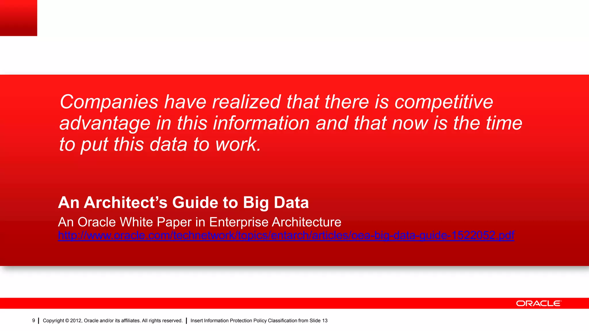 Companies have realized that there is competitive
           advantage in this information and that now is the time
           to put this data to work.

           An Architect’s Guide to Big Data
           An Oracle White Paper in Enterprise Architecture
           http://www.oracle.com/technetwork/topics/entarch/articles/oea-big-data-guide-1522052.pdf




9   Copyright © 2012, Oracle and/or its affiliates. All rights reserved.   Insert Information Protection Policy Classification from Slide 13
 