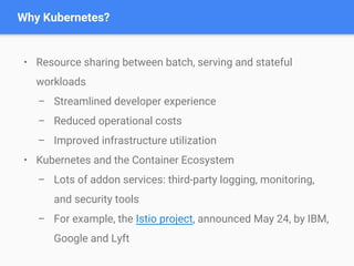 • Resource sharing between batch, serving and stateful
workloads
– Streamlined developer experience
– Reduced operational costs
– Improved infrastructure utilization
• Kubernetes and the Container Ecosystem
– Lots of addon services: third-party logging, monitoring,
and security tools
– For example, the Istio project, announced May 24, by IBM,
Google and Lyft
Why Kubernetes?
 