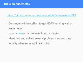 • Community driven effort to get HDFS running well on
Kubernetes
• Uses a helm chart to install onto a cluster
• Identified and solved several problems around data
locality when running Spark Jobs
HDFS on Kubernetes
https://github.com/apache-spark-on-k8s/kubernetes-HDFS
 
