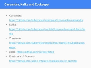 • Cassandra:
https://github.com/kubernetes/examples/tree/master/cassandra
• Kafka:
https://github.com/kubernetes/contrib/tree/master/statefulsets/ka
fka
• Zookeeper:
https://github.com/kubernetes/charts/tree/master/incubator/zook
eeper
• zetcd: https://github.com/coreos/zetcd
• Elasticsearch Operator:
https://github.com/upmc-enterprises/elasticsearch-operator
Cassandra, Kafka and Zookeeper
 