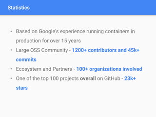 • Based on Google's experience running containers in
production for over 15 years
• Large OSS Community - 1200+ contributors and 45k+
commits
• Ecosystem and Partners - 100+ organizations involved
• One of the top 100 projects overall on GitHub - 23k+
stars
Statistics
 