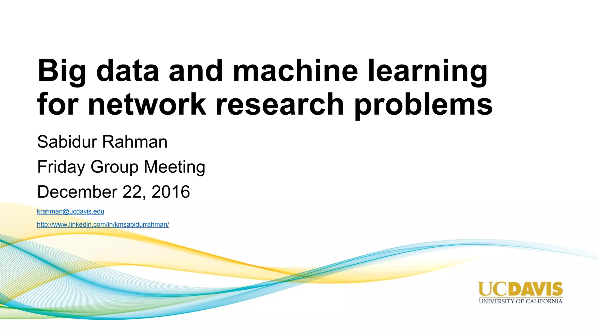 Big data and machine learning for network research problems Sabidur Rahman Friday Group Meeting December 22, 2016 krahman@ucdavis.edu http://www.linkedin.com/in/kmsabidurrahman/ 