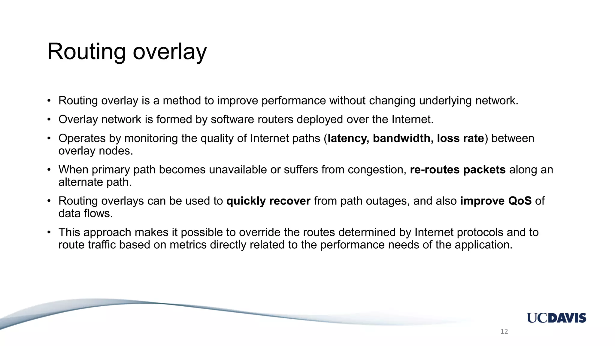 Routing overlay • Routing overlay is a method to improve performance without changing underlying network. • Overlay network is formed by software routers deployed over the Internet. • Operates by monitoring the quality of Internet paths (latency, bandwidth, loss rate) between overlay nodes. • When primary path becomes unavailable or suffers from congestion, re-routes packets along an alternate path. • Routing overlays can be used to quickly recover from path outages, and also improve QoS of data flows. • This approach makes it possible to override the routes determined by Internet protocols and to route traffic based on metrics directly related to the performance needs of the application. 12 