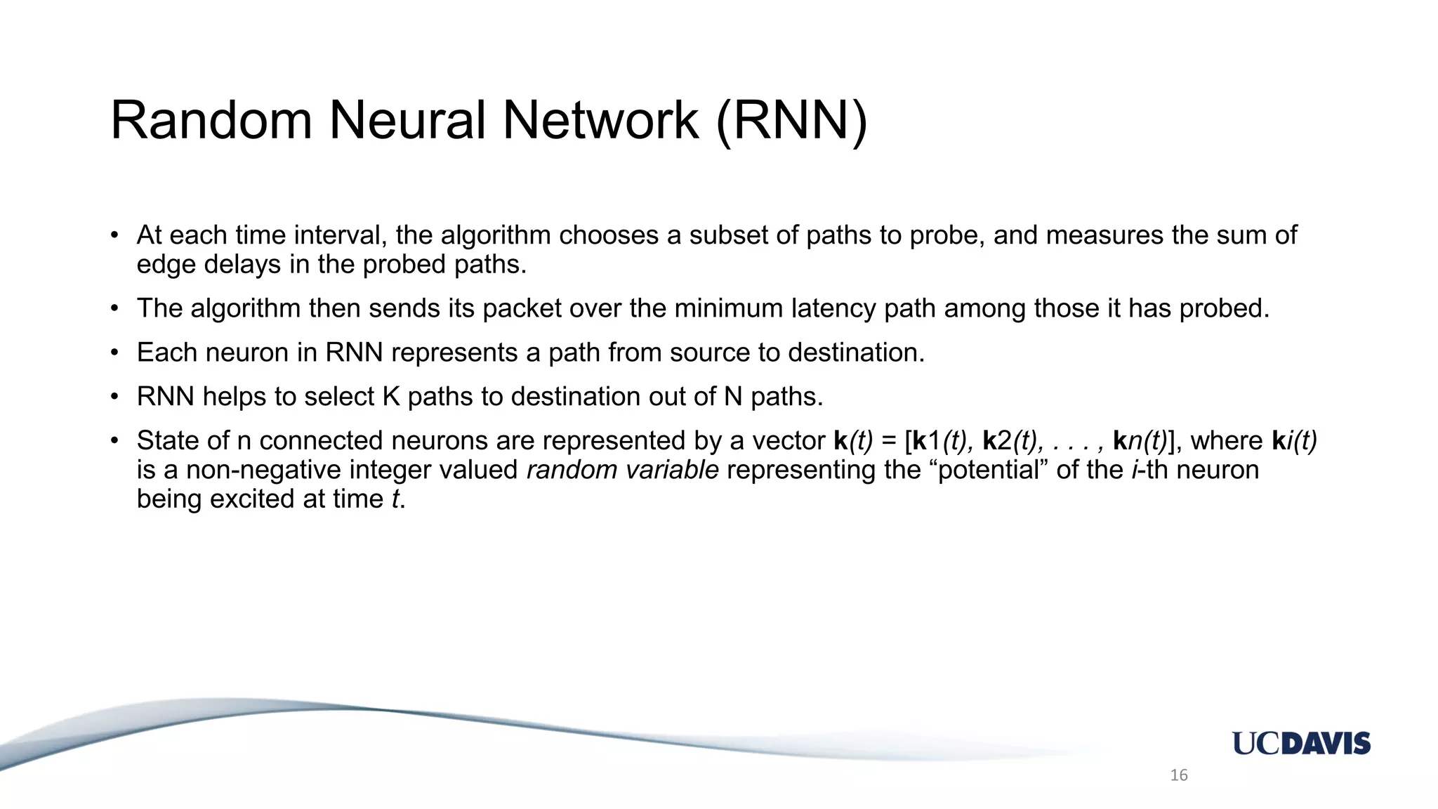 Random Neural Network (RNN) • At each time interval, the algorithm chooses a subset of paths to probe, and measures the sum of edge delays in the probed paths. • The algorithm then sends its packet over the minimum latency path among those it has probed. • Each neuron in RNN represents a path from source to destination. • RNN helps to select K paths to destination out of N paths. • State of n connected neurons are represented by a vector k(t) = [k1(t), k2(t), . . . , kn(t)], where ki(t) is a non-negative integer valued random variable representing the “potential” of the i-th neuron being excited at time t. 16 