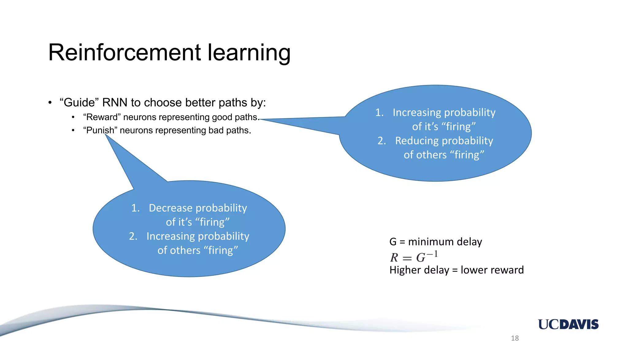 Reinforcement learning • “Guide” RNN to choose better paths by: • “Reward” neurons representing good paths. • “Punish” neurons representing bad paths. 18 1. Increasing probability of it’s “firing” 2. Reducing probability of others “firing” 1. Decrease probability of it’s “firing” 2. Increasing probability of others “firing” G = minimum delay Higher delay = lower reward 
