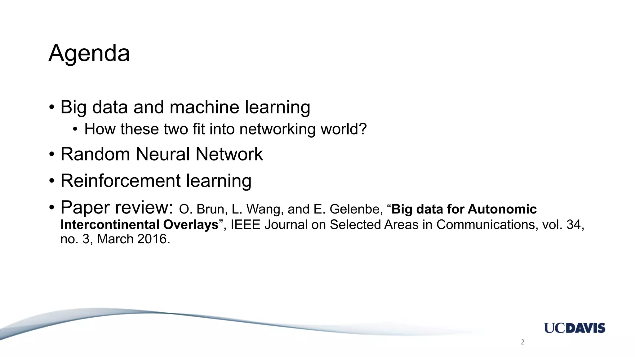 Agenda • Big data and machine learning • How these two fit into networking world? • Random Neural Network • Reinforcement learning • Paper review: O. Brun, L. Wang, and E. Gelenbe, “Big data for Autonomic Intercontinental Overlays”, IEEE Journal on Selected Areas in Communications, vol. 34, no. 3, March 2016. 2 