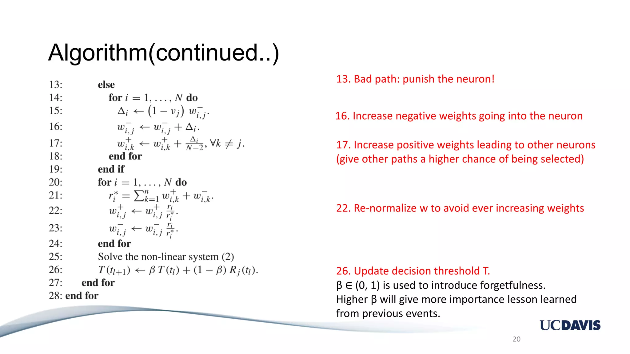Algorithm(continued..) 20 13. Bad path: punish the neuron! 16. Increase negative weights going into the neuron 17. Increase positive weights leading to other neurons (give other paths a higher chance of being selected) 22. Re-normalize w to avoid ever increasing weights 26. Update decision threshold T. β ∈ (0, 1) is used to introduce forgetfulness. Higher β will give more importance lesson learned from previous events. 