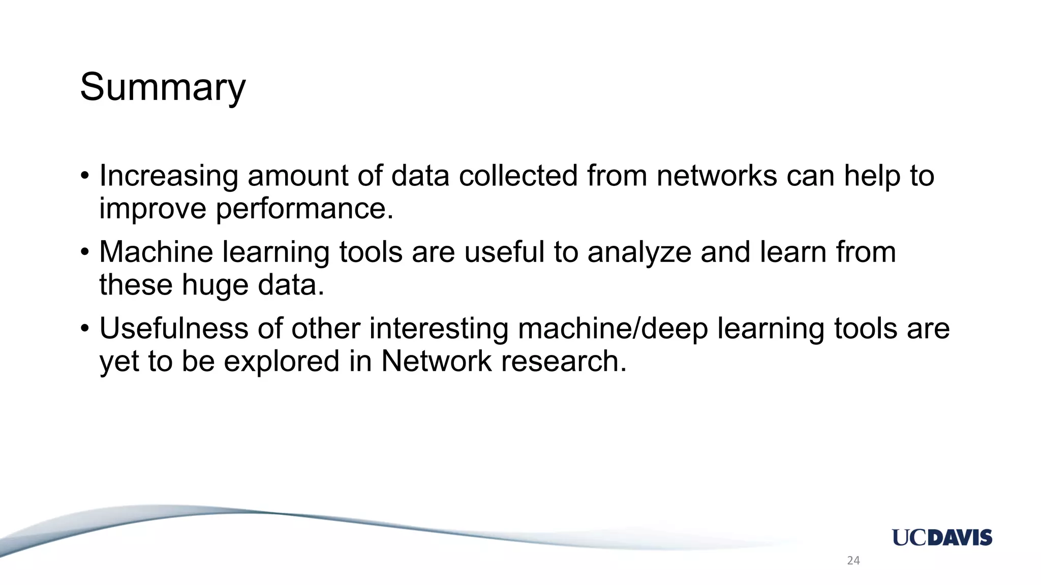 Summary • Increasing amount of data collected from networks can help to improve performance. • Machine learning tools are useful to analyze and learn from these huge data. • Usefulness of other interesting machine/deep learning tools are yet to be explored in Network research. 24 