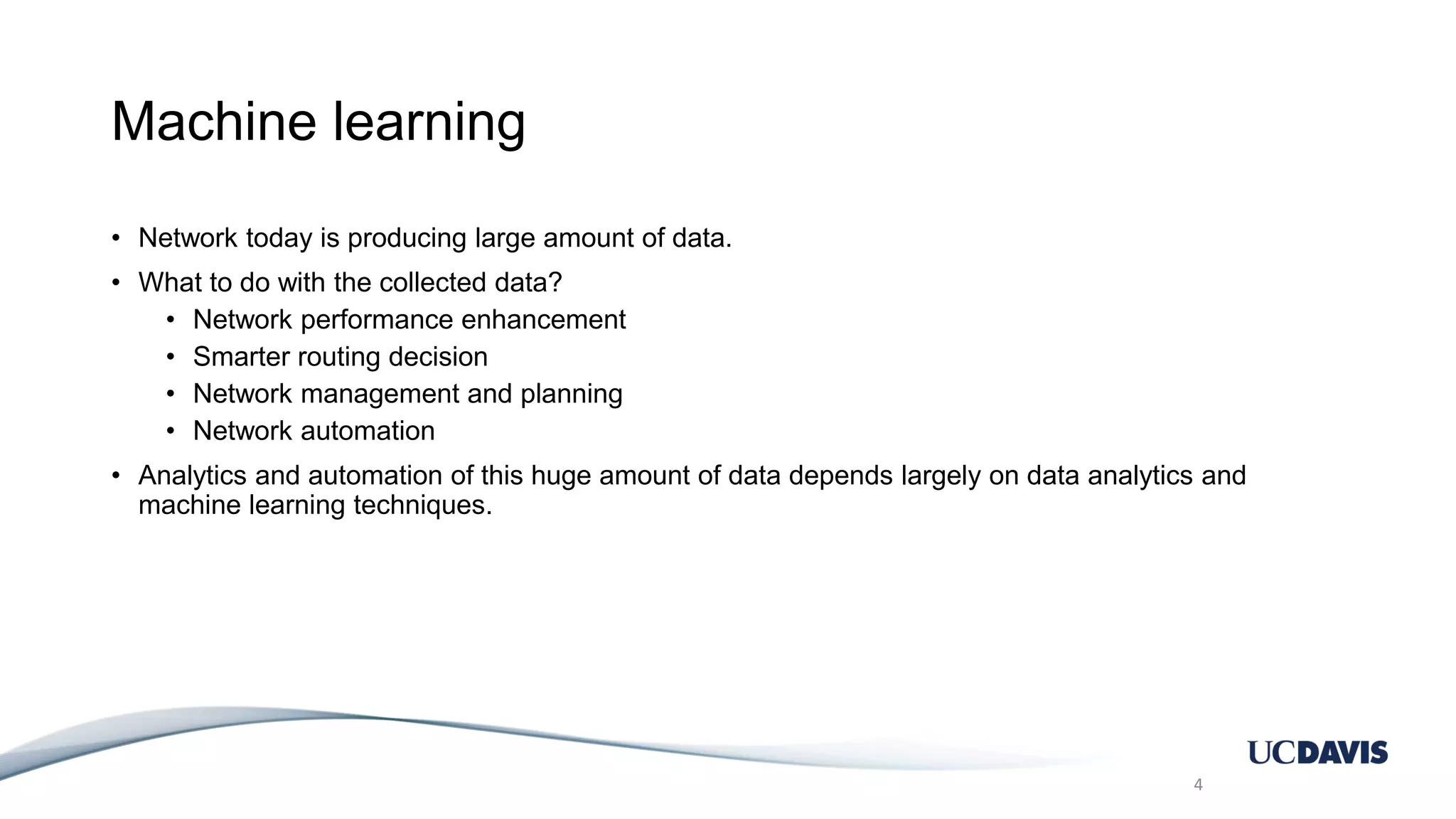 Machine learning • Network today is producing large amount of data. • What to do with the collected data? • Network performance enhancement • Smarter routing decision • Network management and planning • Network automation • Analytics and automation of this huge amount of data depends largely on data analytics and machine learning techniques. 4 