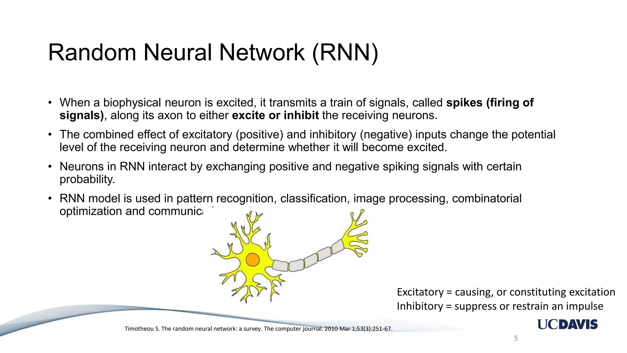 Random Neural Network (RNN) • When a biophysical neuron is excited, it transmits a train of signals, called spikes (firing of signals), along its axon to either excite or inhibit the receiving neurons. • The combined effect of excitatory (positive) and inhibitory (negative) inputs change the potential level of the receiving neuron and determine whether it will become excited. • Neurons in RNN interact by exchanging positive and negative spiking signals with certain probability. • RNN model is used in pattern recognition, classification, image processing, combinatorial optimization and communication systems. 5 Timotheou S. The random neural network: a survey. The computer journal. 2010 Mar 1;53(3):251-67. Excitatory = causing, or constituting excitation Inhibitory = suppress or restrain an impulse 