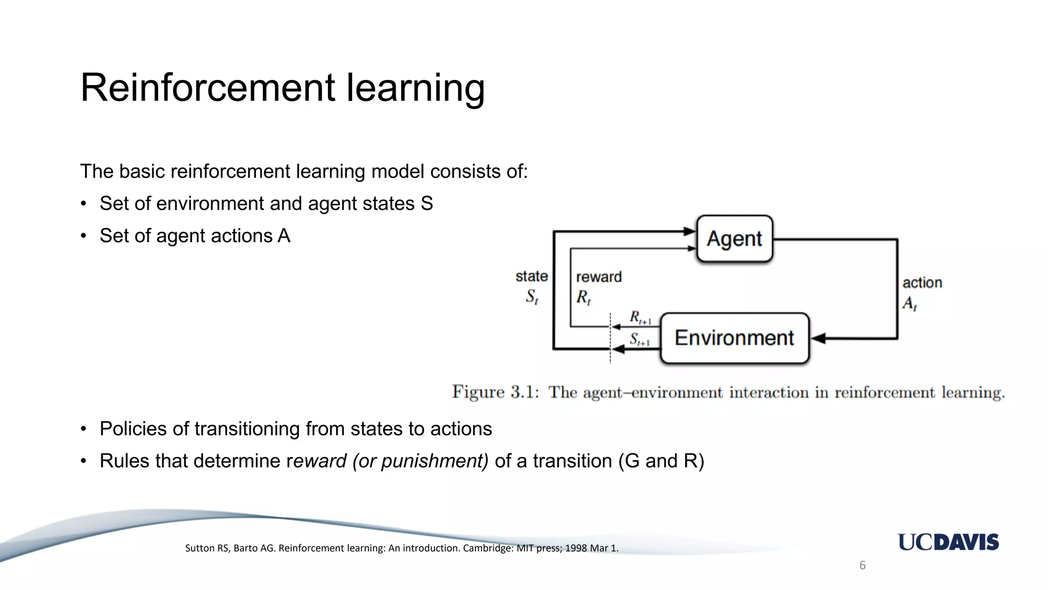 Reinforcement learning The basic reinforcement learning model consists of: • Set of environment and agent states S • Set of agent actions A • Policies of transitioning from states to actions • Rules that determine reward (or punishment) of a transition (G and R) 6 Sutton RS, Barto AG. Reinforcement learning: An introduction. Cambridge: MIT press; 1998 Mar 1. 