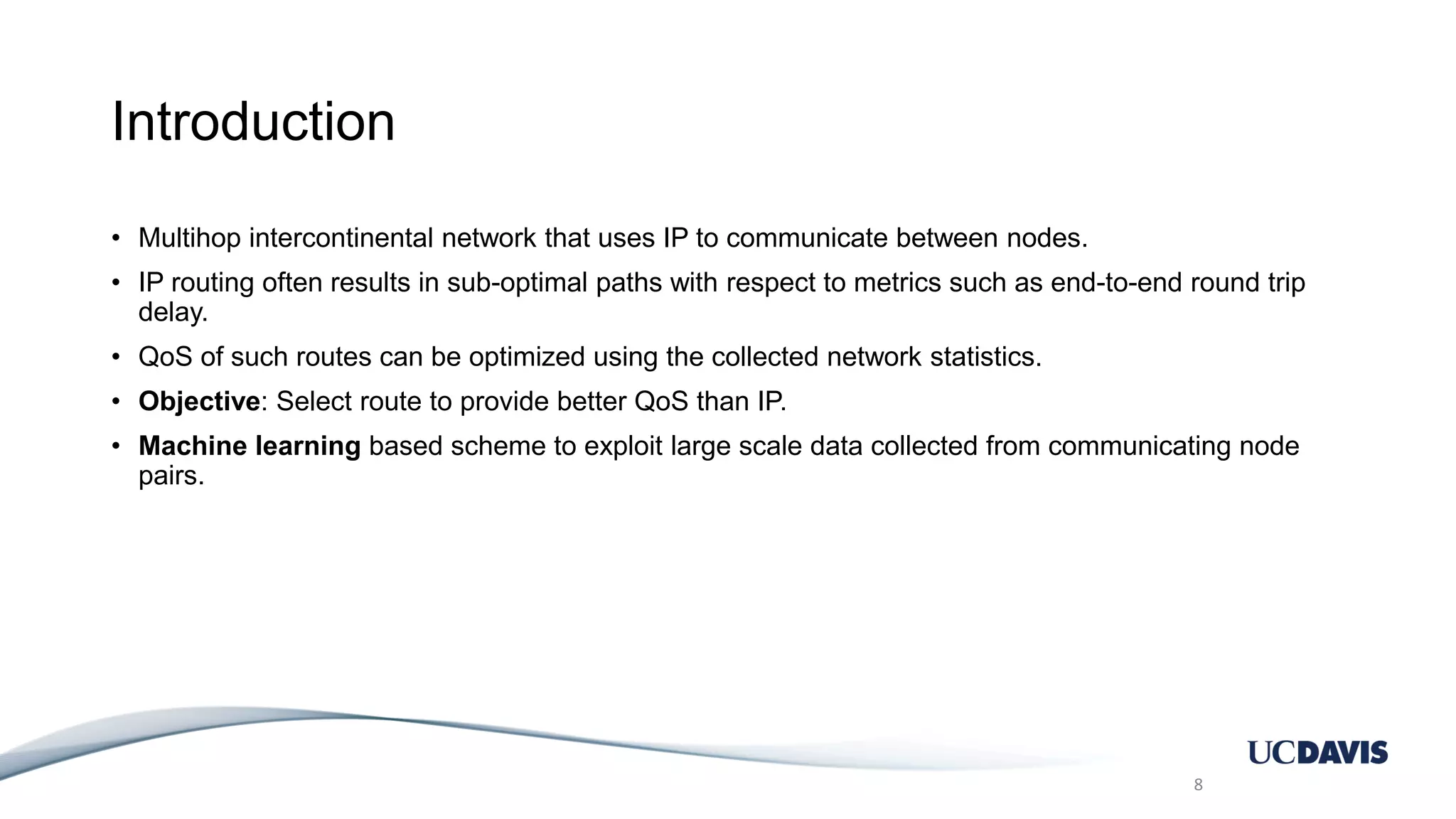 Introduction • Multihop intercontinental network that uses IP to communicate between nodes. • IP routing often results in sub-optimal paths with respect to metrics such as end-to-end round trip delay. • QoS of such routes can be optimized using the collected network statistics. • Objective: Select route to provide better QoS than IP. • Machine learning based scheme to exploit large scale data collected from communicating node pairs. 8 