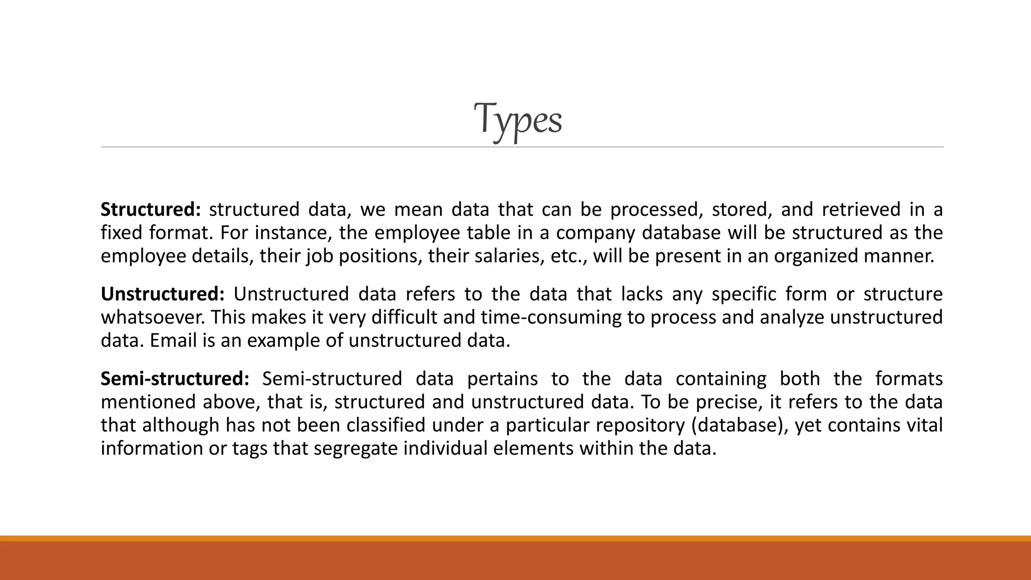 Types
Structured: structured data, we mean data that can be processed, stored, and retrieved in a
fixed format. For instance, the employee table in a company database will be structured as the
employee details, their job positions, their salaries, etc., will be present in an organized manner.
Unstructured: Unstructured data refers to the data that lacks any specific form or structure
whatsoever. This makes it very difficult and time-consuming to process and analyze unstructured
data. Email is an example of unstructured data.
Semi-structured: Semi-structured data pertains to the data containing both the formats
mentioned above, that is, structured and unstructured data. To be precise, it refers to the data
that although has not been classified under a particular repository (database), yet contains vital
information or tags that segregate individual elements within the data.
 