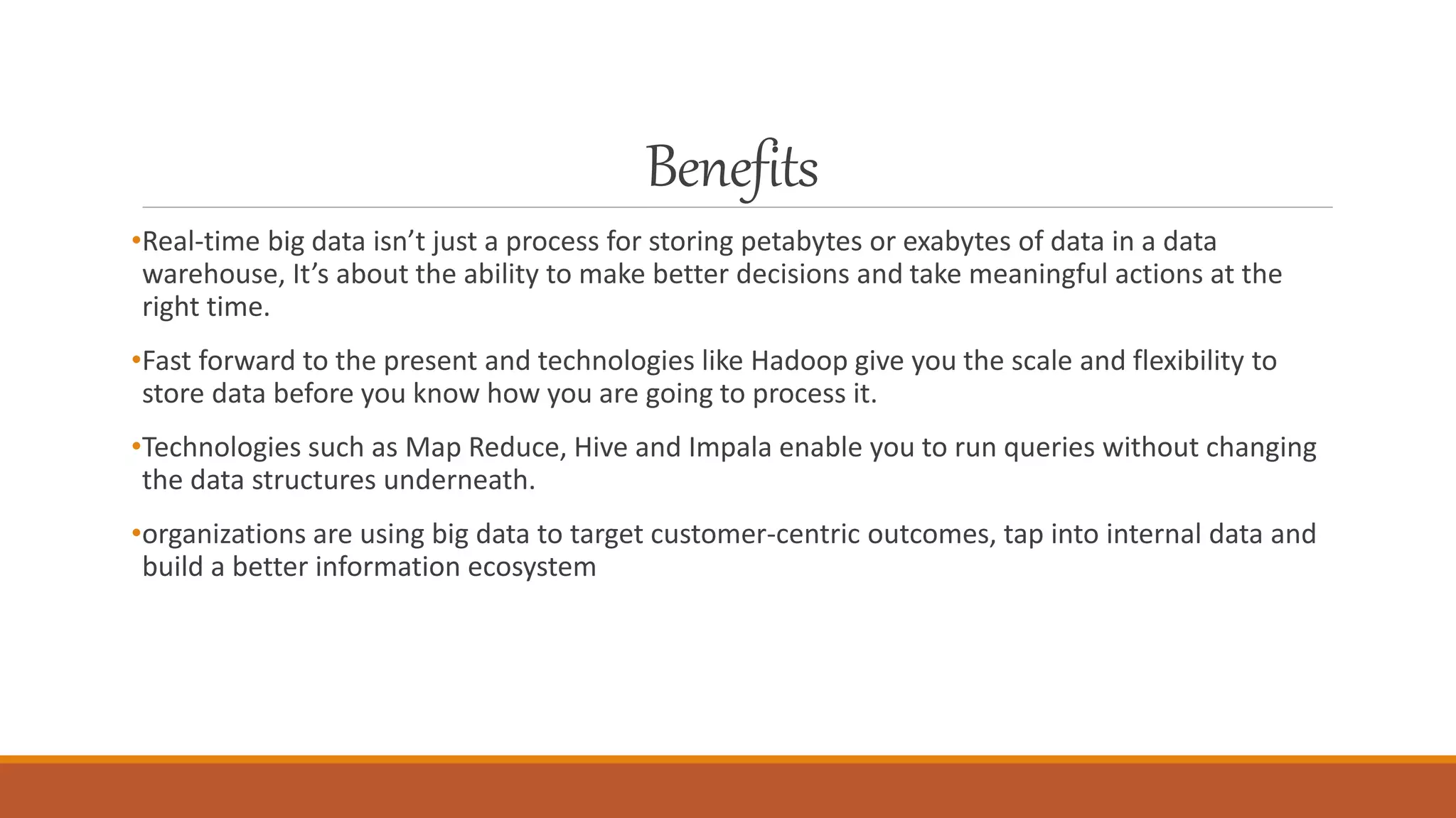 Benefits
•Real-time big data isn’t just a process for storing petabytes or exabytes of data in a data
warehouse, It’s about the ability to make better decisions and take meaningful actions at the
right time.
•Fast forward to the present and technologies like Hadoop give you the scale and flexibility to
store data before you know how you are going to process it.
•Technologies such as Map Reduce, Hive and Impala enable you to run queries without changing
the data structures underneath.
•organizations are using big data to target customer-centric outcomes, tap into internal data and
build a better information ecosystem
 