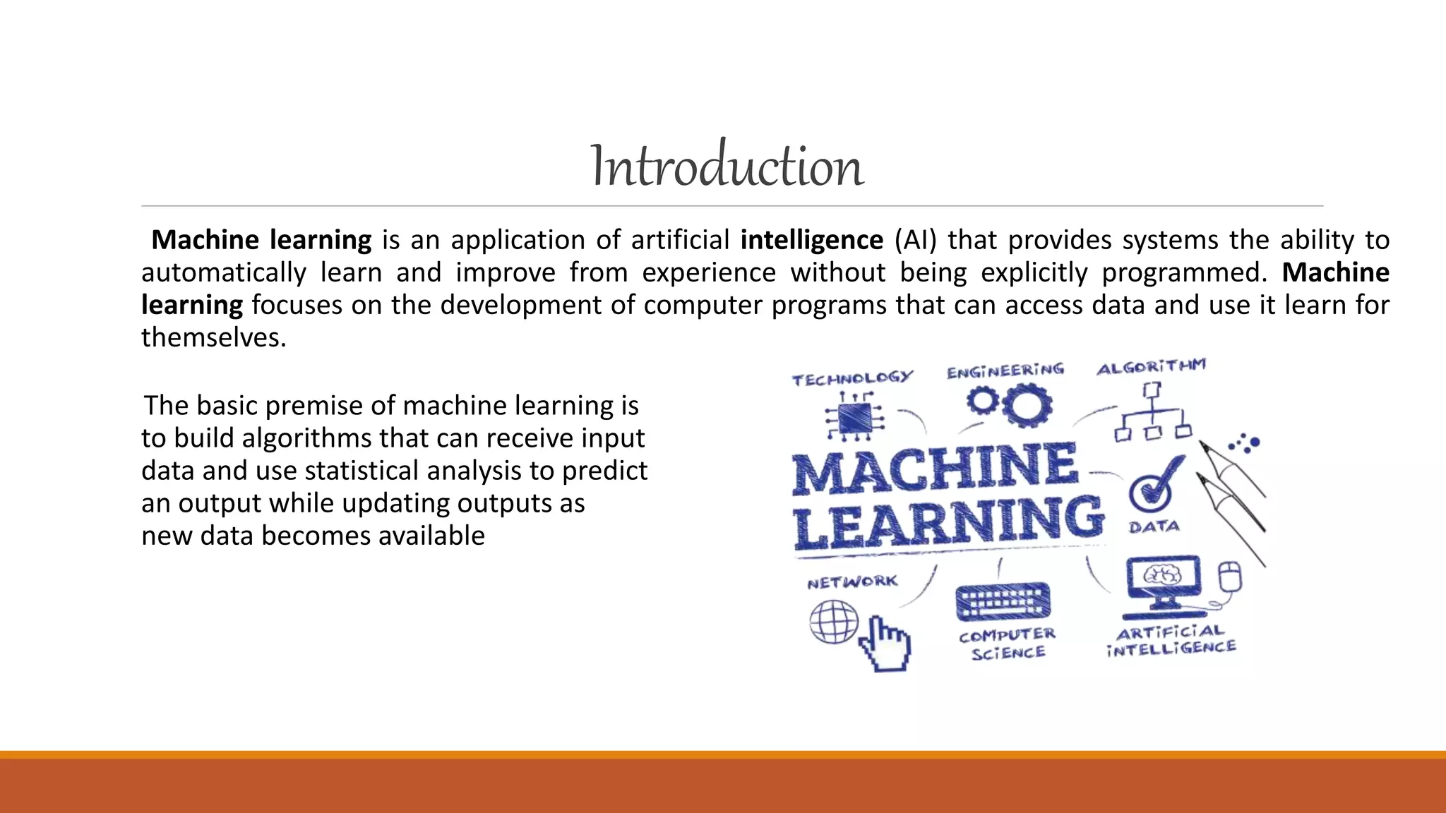 Introduction
Machine learning is an application of artificial intelligence (AI) that provides systems the ability to
automatically learn and improve from experience without being explicitly programmed. Machine
learning focuses on the development of computer programs that can access data and use it learn for
themselves.
The basic premise of machine learning is
to build algorithms that can receive input
data and use statistical analysis to predict
an output while updating outputs as
new data becomes available
 