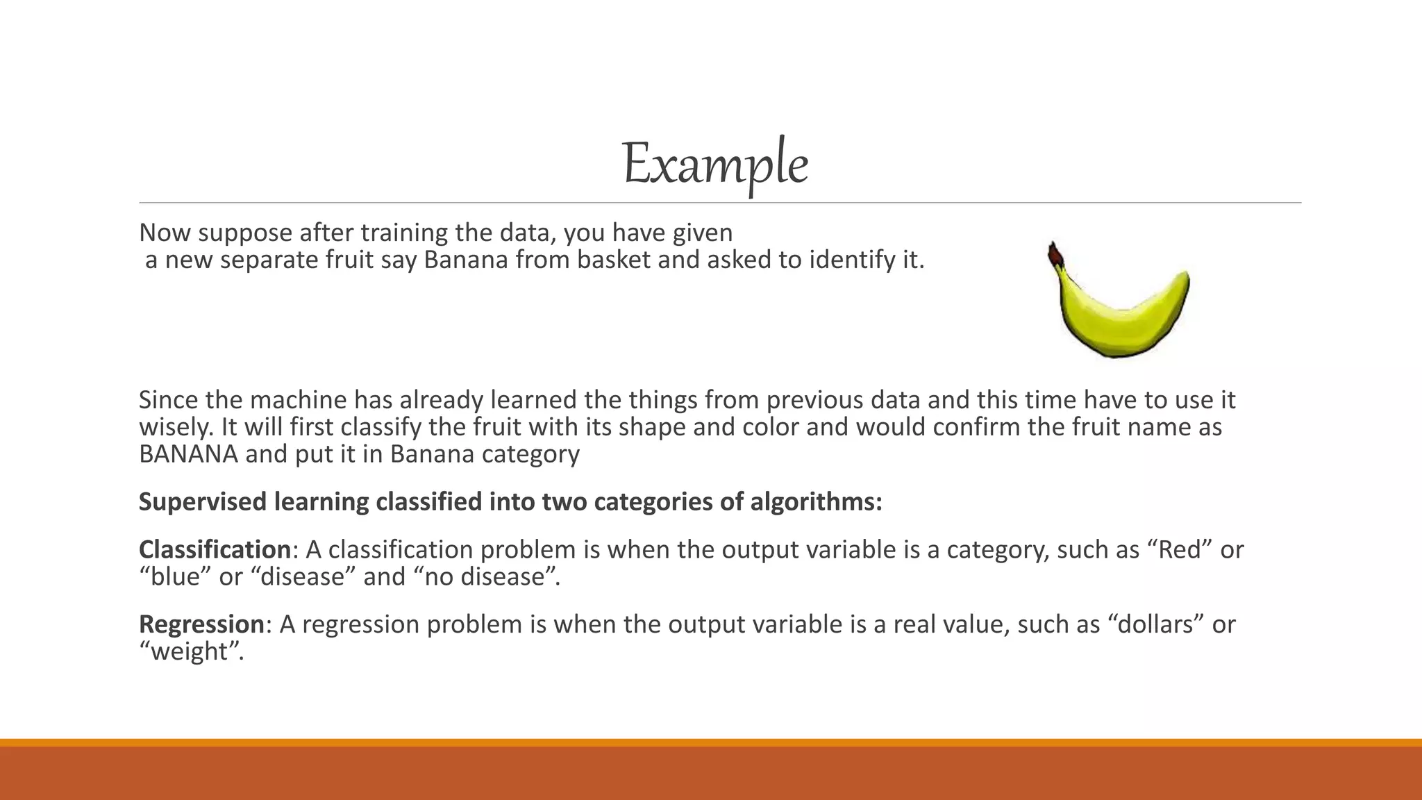 Example
Now suppose after training the data, you have given
a new separate fruit say Banana from basket and asked to identify it.
Since the machine has already learned the things from previous data and this time have to use it
wisely. It will first classify the fruit with its shape and color and would confirm the fruit name as
BANANA and put it in Banana category
Supervised learning classified into two categories of algorithms:
Classification: A classification problem is when the output variable is a category, such as “Red” or
“blue” or “disease” and “no disease”.
Regression: A regression problem is when the output variable is a real value, such as “dollars” or
“weight”.
 