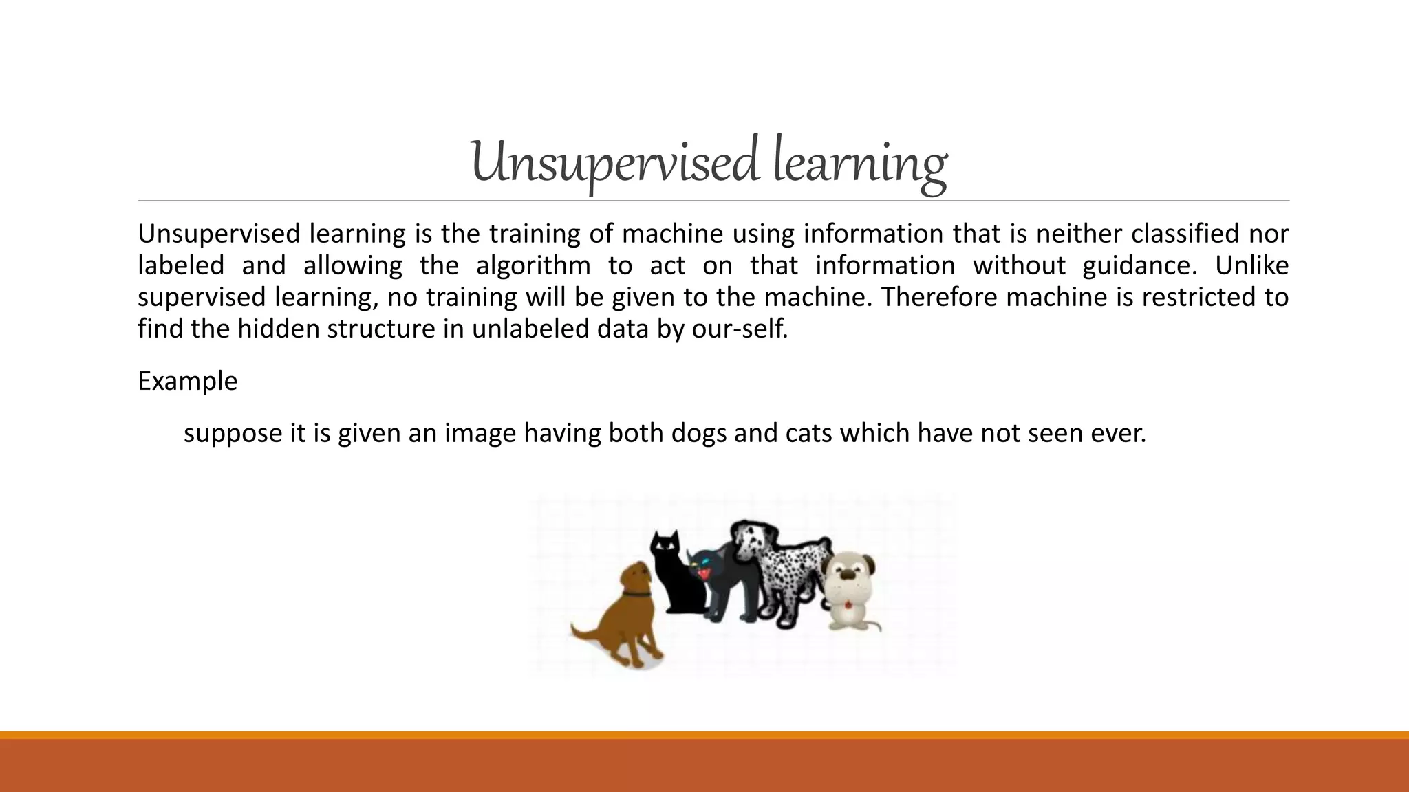 Unsupervisedlearning
Unsupervised learning is the training of machine using information that is neither classified nor
labeled and allowing the algorithm to act on that information without guidance. Unlike
supervised learning, no training will be given to the machine. Therefore machine is restricted to
find the hidden structure in unlabeled data by our-self.
Example
suppose it is given an image having both dogs and cats which have not seen ever.
 