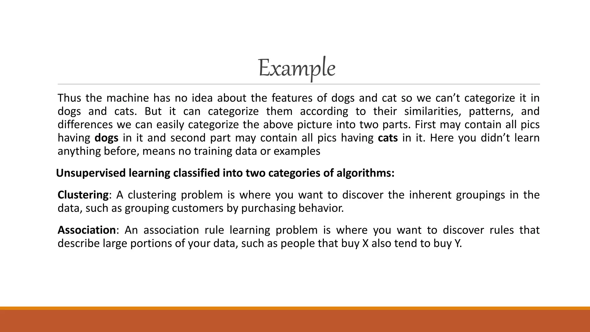 Example
Thus the machine has no idea about the features of dogs and cat so we can’t categorize it in
dogs and cats. But it can categorize them according to their similarities, patterns, and
differences we can easily categorize the above picture into two parts. First may contain all pics
having dogs in it and second part may contain all pics having cats in it. Here you didn’t learn
anything before, means no training data or examples
Unsupervised learning classified into two categories of algorithms:
Clustering: A clustering problem is where you want to discover the inherent groupings in the
data, such as grouping customers by purchasing behavior.
Association: An association rule learning problem is where you want to discover rules that
describe large portions of your data, such as people that buy X also tend to buy Y.
 