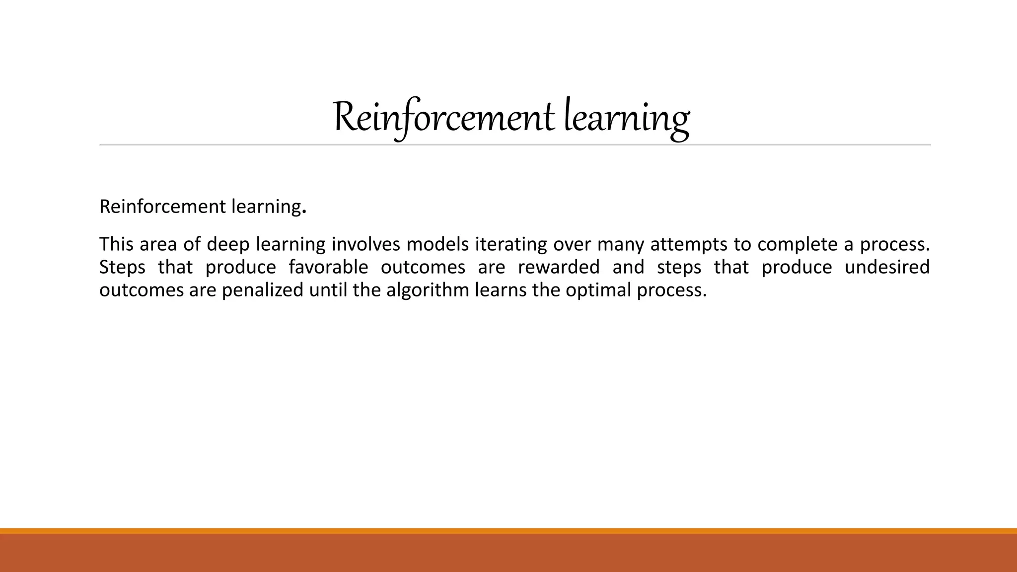 Reinforcementlearning
Reinforcement learning.
This area of deep learning involves models iterating over many attempts to complete a process.
Steps that produce favorable outcomes are rewarded and steps that produce undesired
outcomes are penalized until the algorithm learns the optimal process.
 