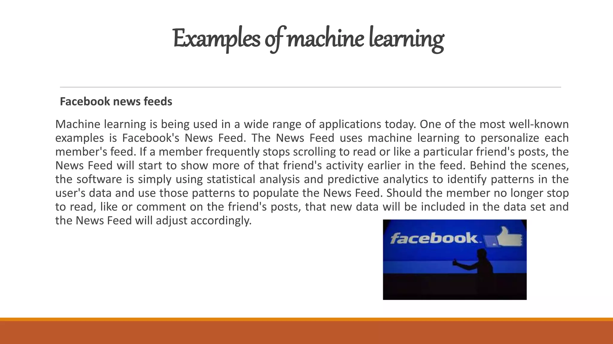 Examplesofmachinelearning
Facebook news feeds
Machine learning is being used in a wide range of applications today. One of the most well-known
examples is Facebook's News Feed. The News Feed uses machine learning to personalize each
member's feed. If a member frequently stops scrolling to read or like a particular friend's posts, the
News Feed will start to show more of that friend's activity earlier in the feed. Behind the scenes,
the software is simply using statistical analysis and predictive analytics to identify patterns in the
user's data and use those patterns to populate the News Feed. Should the member no longer stop
to read, like or comment on the friend's posts, that new data will be included in the data set and
the News Feed will adjust accordingly.
 