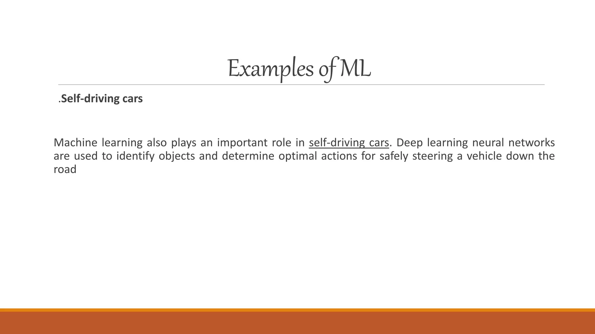Examplesof ML
.Self-driving cars
Machine learning also plays an important role in self-driving cars. Deep learning neural networks
are used to identify objects and determine optimal actions for safely steering a vehicle down the
road
 