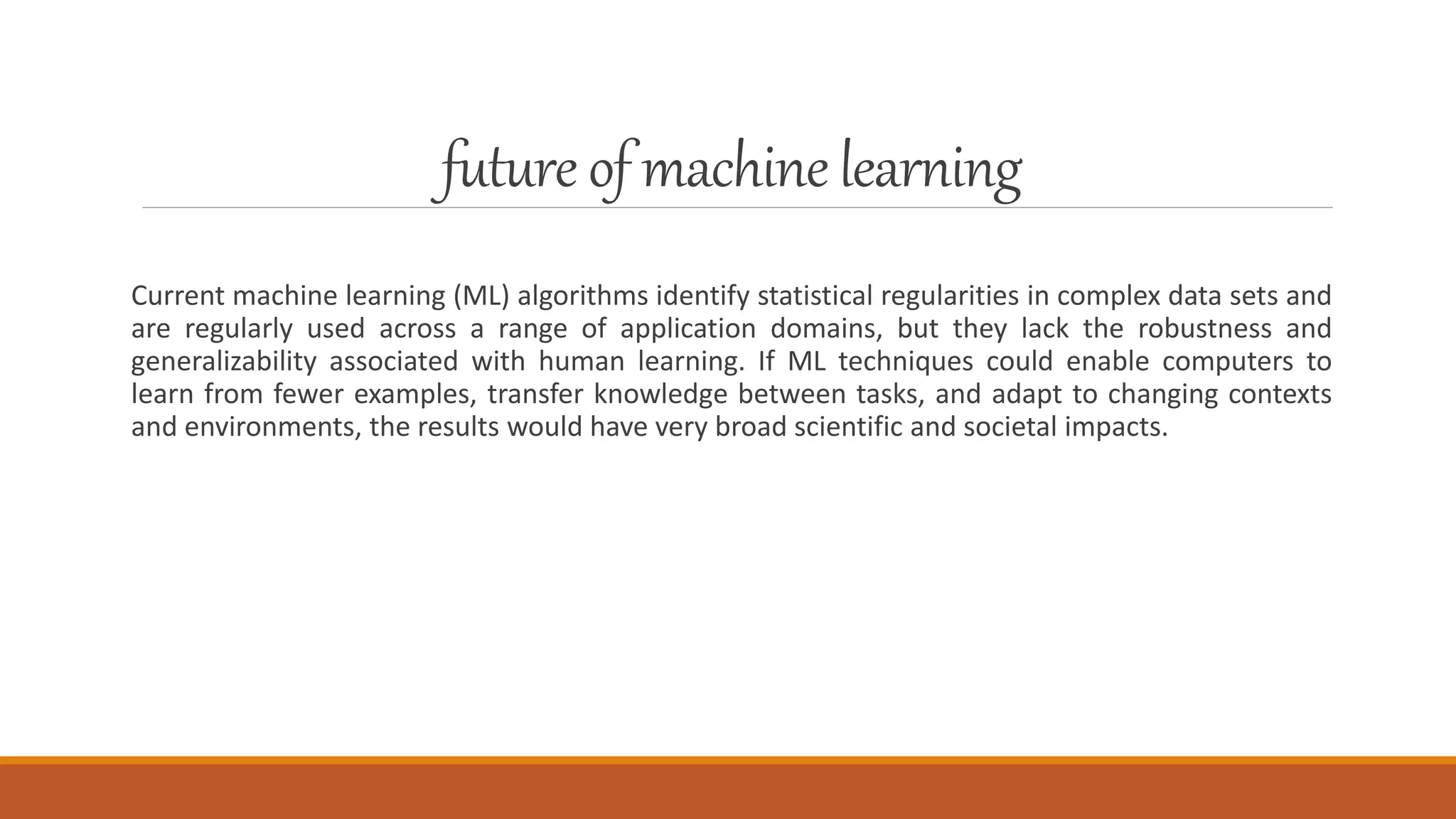 future of machinelearning
Current machine learning (ML) algorithms identify statistical regularities in complex data sets and
are regularly used across a range of application domains, but they lack the robustness and
generalizability associated with human learning. If ML techniques could enable computers to
learn from fewer examples, transfer knowledge between tasks, and adapt to changing contexts
and environments, the results would have very broad scientific and societal impacts.
 