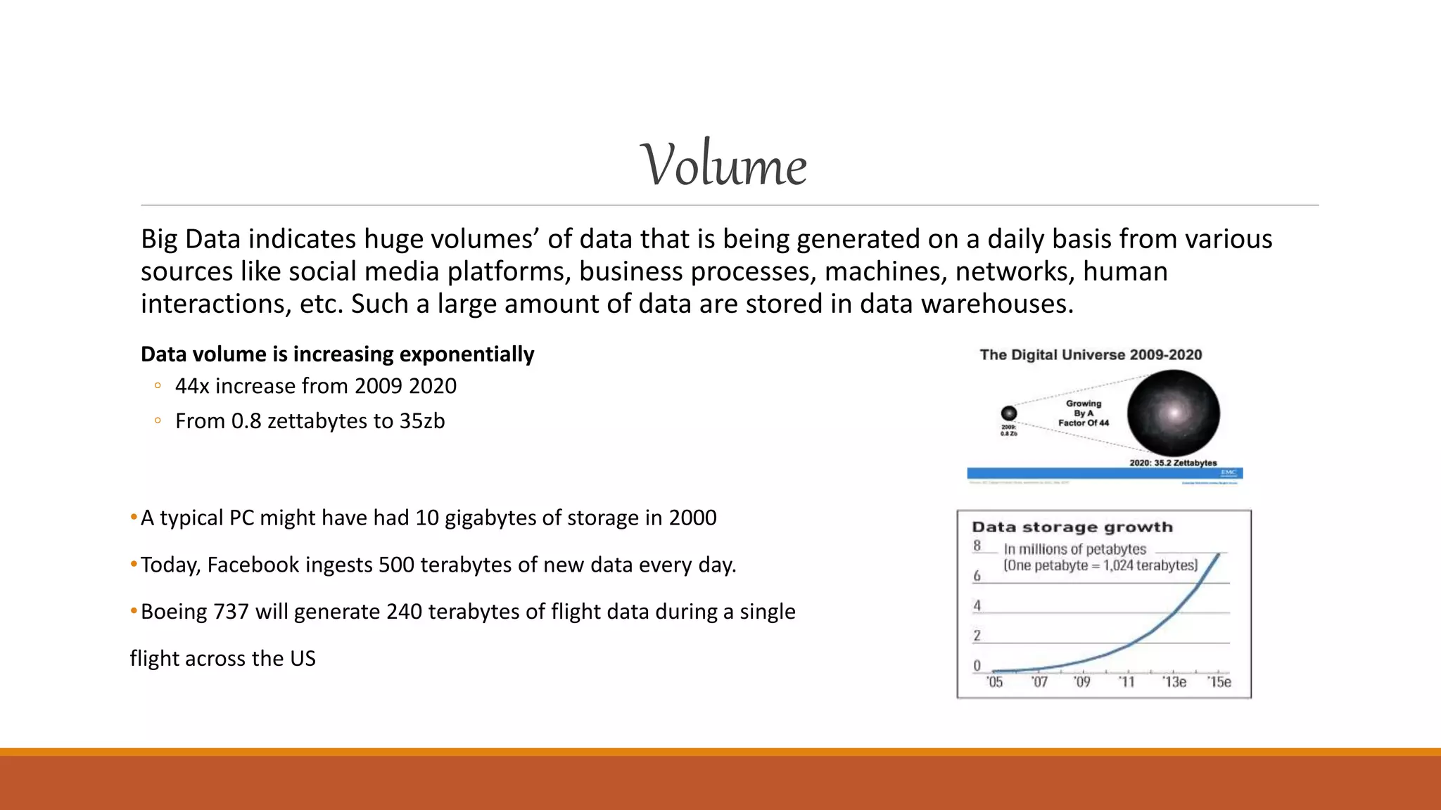 Volume
Big Data indicates huge volumes’ of data that is being generated on a daily basis from various
sources like social media platforms, business processes, machines, networks, human
interactions, etc. Such a large amount of data are stored in data warehouses.
Data volume is increasing exponentially
◦ 44x increase from 2009 2020
◦ From 0.8 zettabytes to 35zb
•A typical PC might have had 10 gigabytes of storage in 2000
•Today, Facebook ingests 500 terabytes of new data every day.
•Boeing 737 will generate 240 terabytes of flight data during a single
flight across the US
 