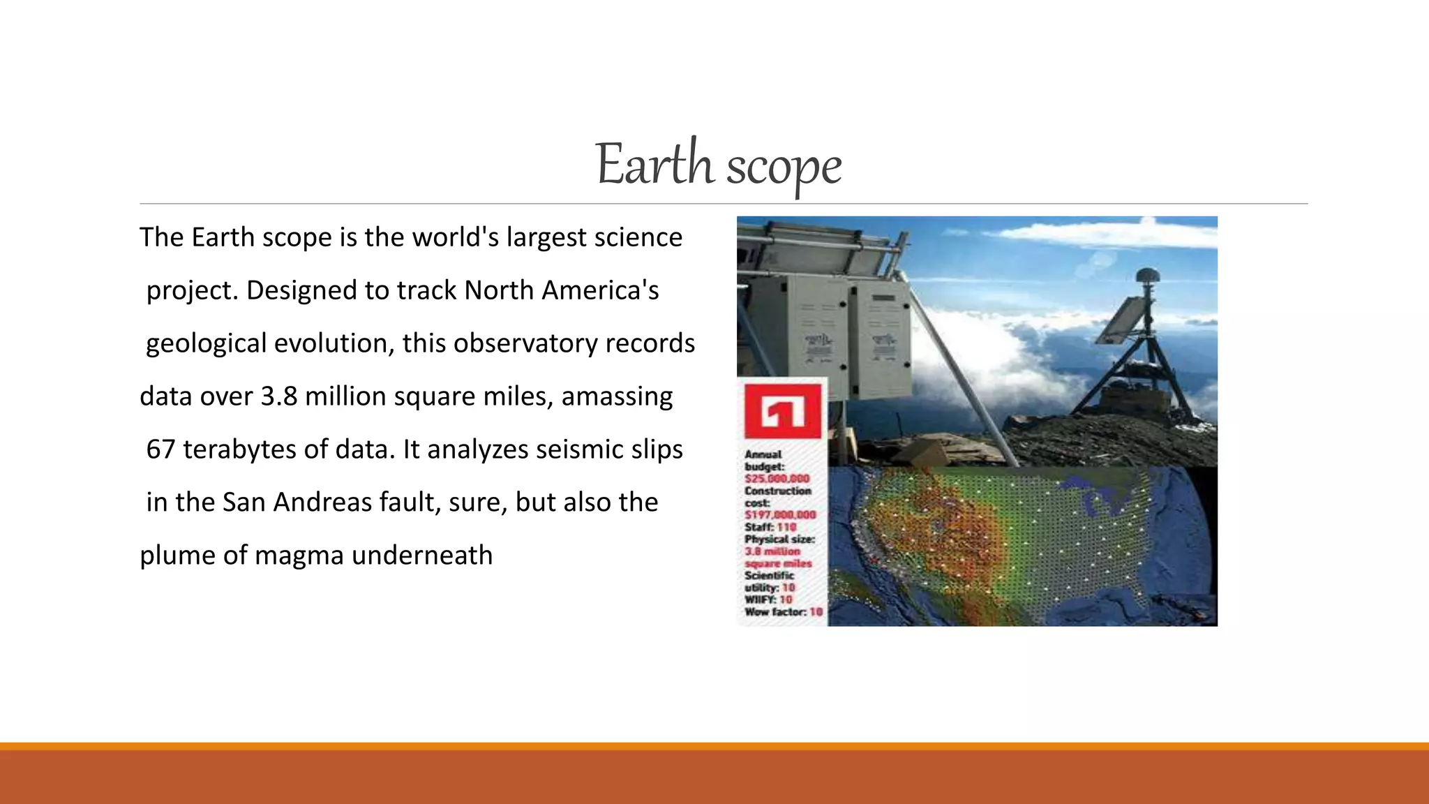 Earthscope
The Earth scope is the world's largest science
project. Designed to track North America's
geological evolution, this observatory records
data over 3.8 million square miles, amassing
67 terabytes of data. It analyzes seismic slips
in the San Andreas fault, sure, but also the
plume of magma underneath
 