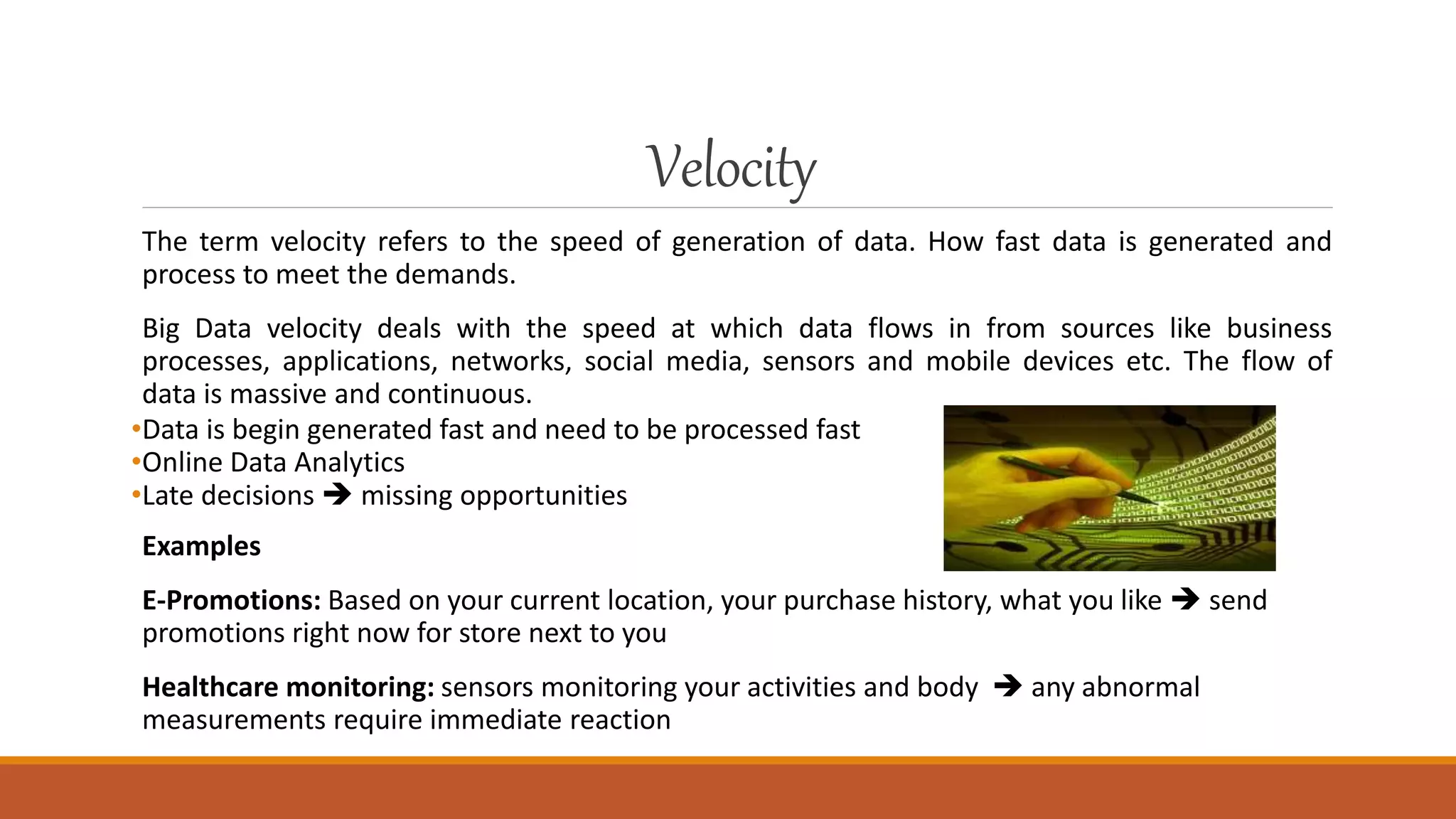 Velocity
The term velocity refers to the speed of generation of data. How fast data is generated and
process to meet the demands.
Big Data velocity deals with the speed at which data flows in from sources like business
processes, applications, networks, social media, sensors and mobile devices etc. The flow of
data is massive and continuous.
•Data is begin generated fast and need to be processed fast
•Online Data Analytics
•Late decisions  missing opportunities
Examples
E-Promotions: Based on your current location, your purchase history, what you like  send
promotions right now for store next to you
Healthcare monitoring: sensors monitoring your activities and body  any abnormal
measurements require immediate reaction
 