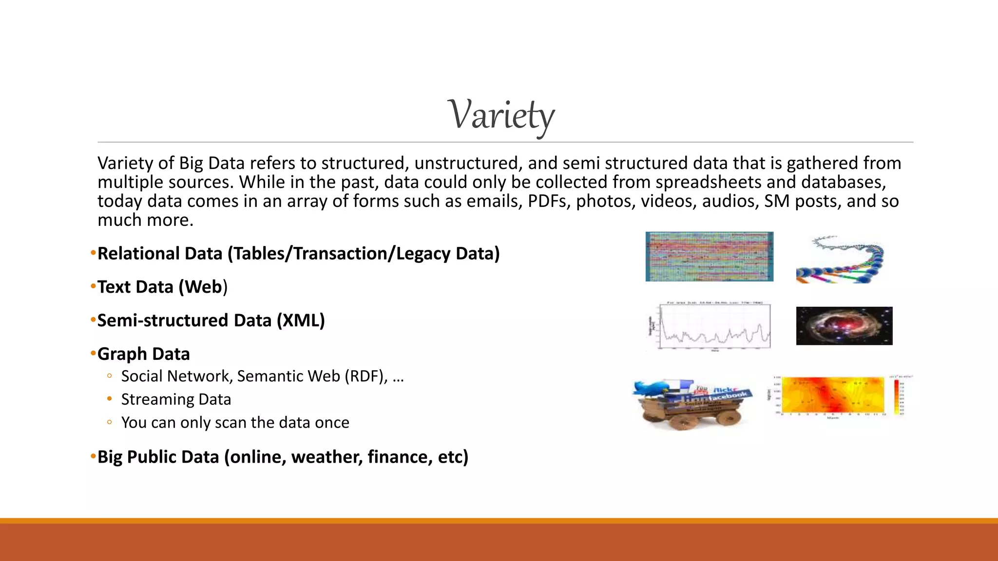 Variety
Variety of Big Data refers to structured, unstructured, and semi structured data that is gathered from
multiple sources. While in the past, data could only be collected from spreadsheets and databases,
today data comes in an array of forms such as emails, PDFs, photos, videos, audios, SM posts, and so
much more.
•Relational Data (Tables/Transaction/Legacy Data)
•Text Data (Web)
•Semi-structured Data (XML)
•Graph Data
◦ Social Network, Semantic Web (RDF), …
• Streaming Data
◦ You can only scan the data once
•Big Public Data (online, weather, finance, etc)
 