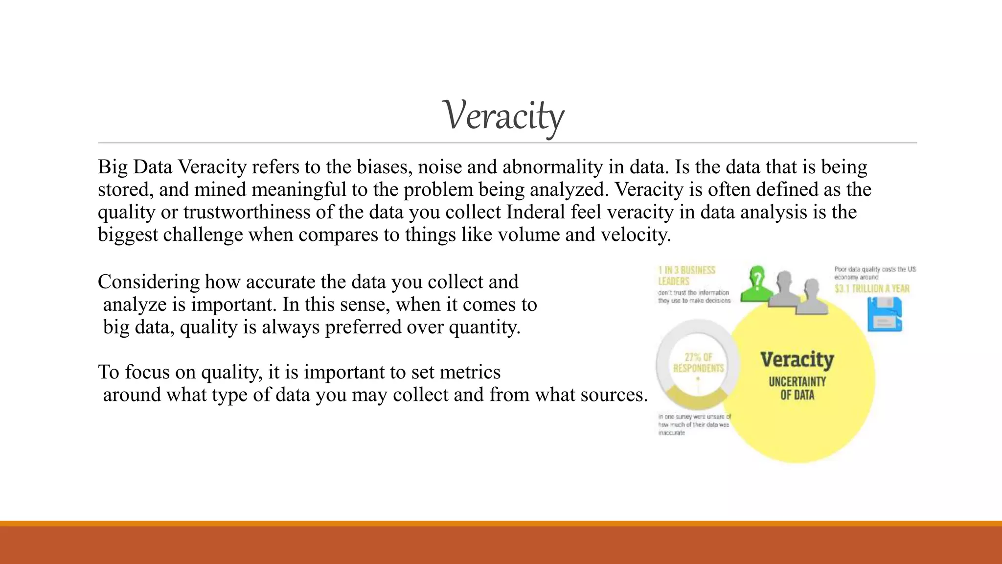 Veracity
Big Data Veracity refers to the biases, noise and abnormality in data. Is the data that is being
stored, and mined meaningful to the problem being analyzed. Veracity is often defined as the
quality or trustworthiness of the data you collect Inderal feel veracity in data analysis is the
biggest challenge when compares to things like volume and velocity.
Considering how accurate the data you collect and
analyze is important. In this sense, when it comes to
big data, quality is always preferred over quantity.
To focus on quality, it is important to set metrics
around what type of data you may collect and from what sources.
 