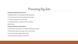 Processingbig data
Integrating disparate data stores
• Mapping data to the programming framework
• Connecting and extracting data from storage
• Transforming data for processing
• Subdividing data in preparation for Hadoop
Map Reduce
Employing Hadoop Map Reduce
• Creating the components of Hadoop Map Reduce jobs
• Distributing data processing across server farms
• Executing Hadoop Map Reduce jobs
• Monitoring the progress of job flows
 