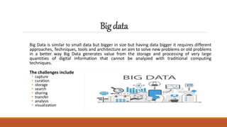 Bigdata
Big Data is similar to small data but bigger in size but having data bigger it requires different
approaches, Techniques, tools and architecture an aim to solve new problems or old problems
in a better way Big Data generates value from the storage and processing of very large
quantities of digital information that cannot be analyzed with traditional computing
techniques.
The challenges include
• capture
• curation
• storage
• search
• sharing
• transfer
• analysis
• visualization
 