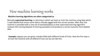 How machinelearningworks
Machine learning algorithms are often categorized as
Basically supervised learning is a learning in which we teach or train the machine using data which
is well labeled that means some data is already tagged with the correct answer. After that, the
machine is provided with a new set of examples(data) so that supervised learning algorithm
analyses the training data(set of training examples) and produces a correct outcome from labeled
data
Example suppose you are given a basket filled with different kinds of fruits. Now the first step is
to train the machine with all different fruits one by one like this:
 